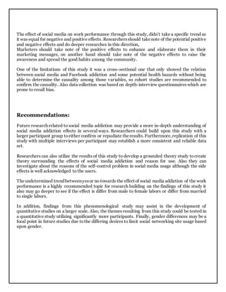 The effect of social media on work performance through this study, didn’t take a specific trend as
it was equal for negative and positive effects. Researchersshould takenote of the potential positive
and negative effects and do deeper researches in this direction,
Marketers should take note of the positive effects to enhance and elaborate them in their
marketing messages, on another hand should take note of the negative effects to raise the
awareness and spread the good habits among the community.
One of the limitations of this study it was a cross-sectional one that only showed the relation
between social media and Facebook addiction and some potential health hazards without being
able to determine the causality among those variables, so cohort studies are recommended to
confirm the causality. Also data collection was based on depth-interview questionnaires which are
prone to recall bias.
Recommendations:
Future research related to social media addiction may provide a more in-depth understanding of
social media addiction effects in several ways. Researchers could build upon this study with a
larger participant group toeither confirm or repudiate theresults. Furthermore,replication of this
study with multiple interviews per participant may establish a more consistent and reliable data
set.
Researchers can also utilize the results of this study to develop a grounded theory study tocreate
theory surrounding the effects of social media addiction and reason for use. Also they can
investigate about the reasons of the self-control problem in social media usage although the side
effects is well acknowledged to the users.
Theundetermined trendbetweenyesor no towards the effect of social media addiction of the work
performance is a highly recommended topic for research building on the findings of this study it
also may go deeper to see if the effect is differ from male to female labors or differ from married
to single labors.
In addition, findings from this phenomenological study may assist in the development of
quantitative studies on a larger scale. Also, the themes resulting from this study could be tested in
a quantitative study utilizing significantly more participants. Finally, gender differences may be a
focal point in future studies due tothe differing desires to limit social networking site usage based
upon gender.
 