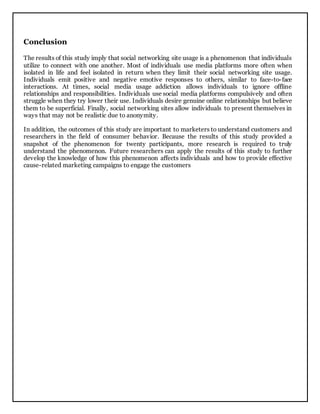 Conclusion
The results of this study imply that social networking site usage is a phenomenon that individuals
utilize to connect with one another. Most of individuals use media platforms more often when
isolated in life and feel isolated in return when they limit their social networking site usage.
Individuals emit positive and negative emotive responses to others, similar to face-to-face
interactions. At times, social media usage addiction allows individuals to ignore offline
relationships and responsibilities. Individuals use social media platforms compulsively and often
struggle when they try lower their use. Individuals desire genuine online relationships but believe
them to be superficial. Finally, social networking sites allow individuals to present themselves in
ways that may not be realistic due to anonymity.
In addition, the outcomes of this study are important to marketers to understand customers and
researchers in the field of consumer behavior. Because the results of this study provided a
snapshot of the phenomenon for twenty participants, more research is required to truly
understand the phenomenon. Future researchers can apply the results of this study to further
develop the knowledge of how this phenomenon affects individuals and how to provide effective
cause-related marketing campaigns to engage the customers
 