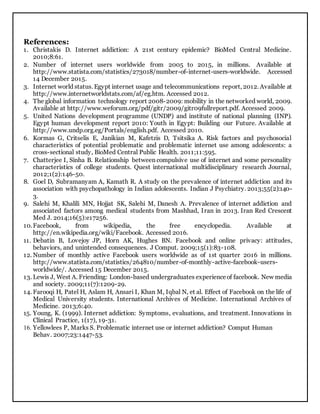 References:
1. Christakis D. Internet addiction: A 21st century epidemic? BioMed Central Medicine.
2010;8:61.
2. Number of internet users worldwide from 2005 to 2015, in millions. Available at
http://www.statista.com/statistics/273018/number-of-internet-users-worldwide. Accessed
14 December 2015.
3. Internet world status. Egypt internet usage and telecommunications report, 2012. Available at
http://www.internetworldstats.com/af/eg.htm. Accessed 2012.
4. The global information technology report 2008-2009: mobility in the networked world, 2009.
Available at http://www.weforum.org/pdf/gitr/2009/gitr09fullreport.pdf. Accessed 2009.
5. United Nations development programme (UNDP) and institute of national planning (INP).
Egypt human development report 2010: Youth in Egypt: Building our Future. Available at
http://www.undp.org.eg/Portals/english.pdf. Accessed 2010.
6. Kormas G, Critselis E, Janikian M, Kafetzis D, Tsitsika A. Risk factors and psychosocial
characteristics of potential problematic and problematic internet use among adolescents: a
cross-sectional study, BioMed Central Public Health. 2011;11:595.
7. Chatterjee I, Sinha B. Relationship between compulsive use of internet and some personality
characteristics of college students. Quest international multidisciplinary research Journal,
2012;1(2):146-50.
8. Goel D, Subramanyam A, Kamath R. A study on the prevalence of internet addiction and its
association with psychopathology in Indian adolescents. Indian J Psychiatry. 2013;55(2):140-
3.
9. Salehi M, Khalili MN, Hojjat SK, Salehi M, Danesh A. Prevalence of internet addiction and
associated factors among medical students from Mashhad, Iran in 2013. Iran Red Crescent
Med J. 2014;16(5):e17256.
10.Facebook, from wikipedia, the free encyclopedia. Available at
http://en.wikipedia.org/wiki/Facebook. Accessed 2016.
11. Debatin B, Lovejoy JP, Horn AK, Hughes BN. Facebook and online privacy: attitudes,
behaviors, and unintended consequences. J Comput. 2009;15(1):83-108.
12. Number of monthly active Facebook users worldwide as of 1st quarter 2016 in millions.
http://www.statista.com/statistics/264810/number-of-monthly-active-facebook-users-
worldwide/. Accessed 15 December 2015.
13. Lewis J, West A. Friending: London-based undergraduates experienceof facebook. New media
and society. 2009;11(7):1209-29.
14. Farooqi H, Patel H, Aslam H, Ansari I, Khan M, Iqbal N, et al. Effect of Facebook on the life of
Medical University students. International Archives of Medicine. International Archives of
Medicine. 2013;6:40.
15. Young, K. (1999). Internet addiction: Symptoms, evaluations, and treatment. Innovations in
Clinical Practice, 1(17), 19-31.
16. Yellowlees P, Marks S. Problematic internet use or internet addiction? Comput Human
Behav. 2007;23:1447-53.
 