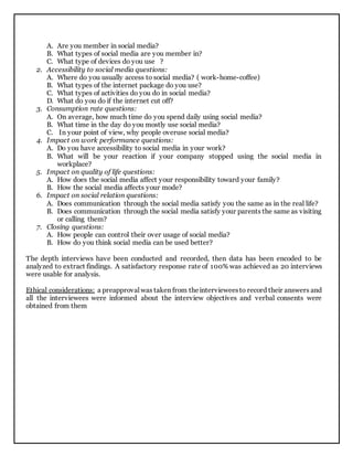 A. Are you member in social media?
B. What types of social media are you member in?
C. What type of devices do you use ?
2. Accessibility to social media questions:
A. Where do you usually access to social media? ( work-home-coffee)
B. What types of the internet package do you use?
C. What types of activities do you do in social media?
D. What do you do if the internet cut off?
3. Consumption rate questions:
A. On average, how much time do you spend daily using social media?
B. What time in the day do you mostly use social media?
C. In your point of view, why people overuse social media?
4. Impact on work performance questions:
A. Do you have accessibility to social media in your work?
B. What will be your reaction if your company stopped using the social media in
workplace?
5. Impact on quality of life questions:
A. How does the social media affect your responsibility toward your family?
B. How the social media affects your mode?
6. Impact on social relation questions:
A. Does communication through the social media satisfy you the same as in the real life?
B. Does communication through the social media satisfy your parents the same as visiting
or calling them?
7. Closing questions:
A. How people can control their over usage of social media?
B. How do you think social media can be used better?
The depth interviews have been conducted and recorded, then data has been encoded to be
analyzed to extract findings. A satisfactory response rate of 100% was achieved as 20 interviews
were usable for analysis.
Ethical considerations: a preapproval was taken from theintervieweesto record their answers and
all the interviewees were informed about the interview objectives and verbal consents were
obtained from them
 