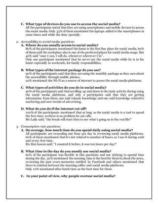 C. What type of devices do you use to access the social media?
All the participants noted that they are using smartphones and mobile devices to access
the social media. Only 35% of them mentioned the laptops added tothe smartphones in
some times and while the duty specially.
2. Accessibility to social media questions:
A. Where do you usually access to social media?
80% of the participants mentioned the home is the first line place for social media, 60%
of them said the workplace also is one of the preferredplaces for social media usage. But
40% said “once I can, I will do, whenever wherever I’m”.
Only one participant mentioned that he never use the social media while he is in his
home especially in weekends, for family responsibilities.
B. What types of the internet package do you use?
90% of the participants said that they are using the monthly package as they care about
the accessibility through mobile phones.
20% mentioned the Wi-Fi as a source of internet to access the social media platforms.
C. What types of activities do you do in social media?
90% of the participants said that scrolling up and down is the main activity during using
the social media platforms, and only 2 participants said that they are getting
information from them; one said Islamic knowledge and one said knowledge related to
marketing and new trends of advertising.
D. What do you do if the internet cut off?
100% of the participants mentioned that as long as the social media is a tool to spend
the free time, so there is no problem for cut-offs.
Ms Laila said; “the break will start then to see what’s going on in the real life!”
3. Consumption rate questions:
A. On average, how much time do you spend daily using social media?
All participants are exceeding one hour per day in reviewing social media platforms.
60% of them mentioned that it’s not related to number of hours as I use it during each
and every free time.
Ms Mai Assem said; “I counted it before, it was ten hours per day!”
B. What time in the day do you mostly use social media?
60% of the participant was flexible in this questions and not sticking to special time
during the day. 30% mentioned themorning time is the best for them tocheck the news,
reviewing the past years memories notified by Facebook and others mentioned that
there is relation between the morning coffee and social media platforms.
Only 10% mentioned after lunch time as the best time for them.
C. In your point of view, why people overuse social media?
 