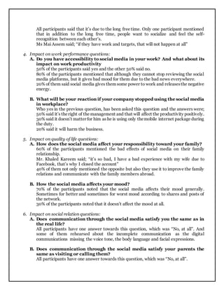 All participants said that it’s due to the long free time. Only one participant mentioned
that in addition to the long free time, people want to socialize and feel the self-
recognition between each other’s.
Ms Mai Assem said; “if they have work and targets, that will not happen at all”
4. Impact on work performance questions:
A. Do you have accessibility to social media in your work? And what about its
impact on work productivity
50% of the participants said yes and the other 50% said no.
80% of the participants mentioned that although they cannot stop reviewing the social
media platforms, but it gives bad mood for them due to the bad news everywhere.
20% of them said social media gives them some power to work and releasesthe negative
energy.
B. What will be your reaction if your company stopped using the social media
in workplace?
Who yes in the previous question, has been asked this question and the answers were;
50% said it’s theright of the management and that will affect the productivity positively.
30% said it doesn’t matter for him as he is using only themobile internet package during
the duty.
20% said it will harm the business.
5. Impact on quality of life questions:
A. How does the social media affect your responsibility toward your family?
60% of the participants mentioned the bad effects of social media on their family
relationship.
Mr. Khaled Kareem said; “it’s so bad, I have a bad experience with my wife due to
Facebook, that’s why I closed the account”
40% of them not only mentioned the opposite but also they use it to improve the family
relations and communicate with the family members abroad.
B. How the social media affects your mood?
70% of the participants noted that the social media affects their mood generally.
Sometimes for better and sometimes for worst mood according to shares and posts of
the network.
30% of the participants noted that it doesn’t affect the mood at all.
6. Impact on social relation questions:
A. Does communication through the social media satisfy you the same as in
the real life?
All participants have one answer towards this question, which was “No, at all”. And
some of them rehearsed about the incomplete communication as the digital
communications missing the voice tone, the body language and facial expressions.
B. Does communication through the social media satisfy your parents the
same as visiting or calling them?
All participants have one answer towards this question, which was “No, at all”.
 