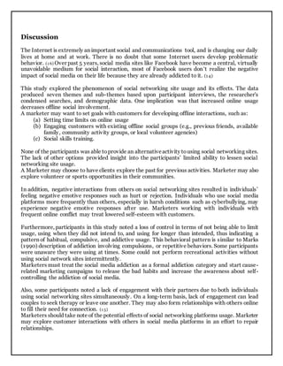 Discussion
The Internet is extremely an important social and communications tool, and is changing our daily
lives at home and at work. There is no doubt that some Internet users develop problematic
behavior. (1 6) Over past 5 years, social media sites like Facebook have become a central, virtually
unavoidable medium for social interaction, most of Facebook users don’t realize the negative
impact of social media on their life because they are already addicted to it. (14)
This study explored the phenomenon of social networking site usage and its effects. The data
produced seven themes and sub-themes based upon participant interviews, the researcher’s
condensed searches, and demographic data. One implication was that increased online usage
decreases offline social involvement.
A marketer may want to set goals with customers for developing offline interactions, such as:
(a) Setting time limits on online usage
(b) Engaging customers with existing offline social groups (e.g., previous friends, available
family, community activity groups, or local volunteer agencies)
(c) Social skills training.
None of the participants was able toprovide an alternativeactivity tousing social networking sites.
The lack of other options provided insight into the participants’ limited ability to lessen social
networking site usage.
A Marketer may choose to have clients explore the past for previous activities. Marketer may also
explore volunteer or sports opportunities in their communities.
In addition, negative interactions from others on social networking sites resulted in individuals’
feeling negative emotive responses such as hurt or rejection. Individuals who use social media
platforms more frequently than others, especially in harsh conditions such as cyberbullying, may
experience negative emotive responses after use. Marketers working with individuals with
frequent online conflict may treat lowered self-esteem with customers.
Furthermore, participants in this study noted a loss of control in terms of not being able to limit
usage, using when they did not intend to, and using for longer than intended, thus indicating a
pattern of habitual, compulsive, and addictive usage. This behavioral pattern is similar to Marks
(1990) description of addiction involving compulsions, or repetitive behaviors. Some participants
were unaware they were using at times. Some could not perform recreational activities without
using social network sites intermittently.
Marketers must treat the social media addiction as a formal addiction category and start cause-
related marketing campaigns to release the bad habits and increase the awareness about self-
controlling the addiction of social media.
Also, some participants noted a lack of engagement with their partners due to both individuals
using social networking sites simultaneously. On a long-term basis, lack of engagement can lead
couples to seek therapy or leave one another. They may also form relationships with others online
to fill their need for connection. (1 5)
Marketers should take note of the potential effects of social networking platforms usage. Marketer
may explore customer interactions with others in social media platforms in an effort to repair
relationships.
 