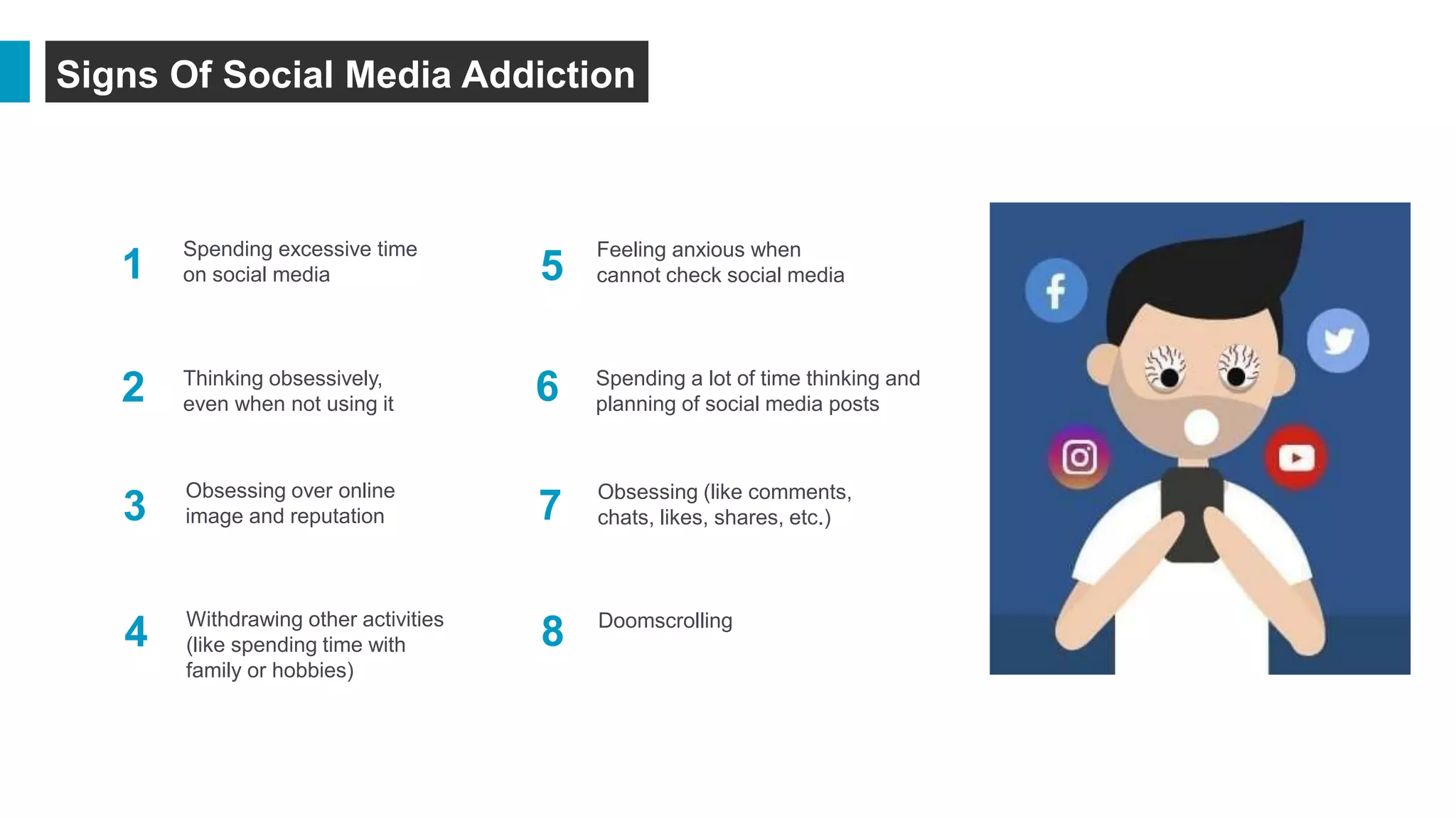 Signs Of Social Media Addiction
1
2
Spending excessive time
on social media
Thinking obsessively,
even when not using it
Withdrawing other activities
(like spending time with
family or hobbies)
Obsessing over online
image and reputation
Spending a lot of time thinking and
planning of social media posts
Obsessing (like comments,
chats, likes, shares, etc.)
Feeling anxious when
cannot check social media
Doomscrolling
4
3
2
1 5
6
7
8
 
