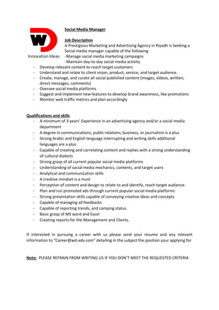 Social Media Manager
Job Description
A Prestigious Marketing and Advertising Agency in Riyadh is Seeking a
Social media manager capable of the following
-Manage social media marketing campaigns
-Maintain day-to-day social media activity
- Develop relevant content to reach target customers
- Understand and relate to client vision, product, service, and target audience.
- Create, manage, and curate all social published content (images, videos, written,
direct messages, comments)
- Oversee social media platforms
- Suggest and implement new features to develop brand awareness, like promotions
- Monitor web traffic metrics and plan accordingly
Qualifications and skills
- A minimum of 3 years’ Experience in an advertising agency and/or a social media
department
- A degree in communications, public relations, business, or journalism is a plus
- Strong Arabic and English language interrupting and writing skills additional
languages are a plus.
- Capable of creating and correlating content and replies with a strong understanding
of cultural dialects
- Strong grasp of all current popular social media platforms
- Understanding of social media mechanics, contents, and target users
- Analytical and communication skills
- A creative mindset is a must
- Perception of content and design to relate to and identify, reach target audience.
- Plan and run promoted ads through current popular social media platforms
- Strong presentation skills capable of conveying creative ideas and concepts
- Capable of managing all feedbacks
- Capable of reporting trends, and camping status.
- Basic grasp of MS word and Excel
- Creating reports for the Management and Clients.
If interested in pursuing a career with us please send your resume and any relevant
information to “Career@wd-adv.com” detailing in the subject the position your applying for
Note: PLEASE REFRAIN FROM WRITING US IF YOU DON’T MEET THE REQUESTED CRITERIA
 