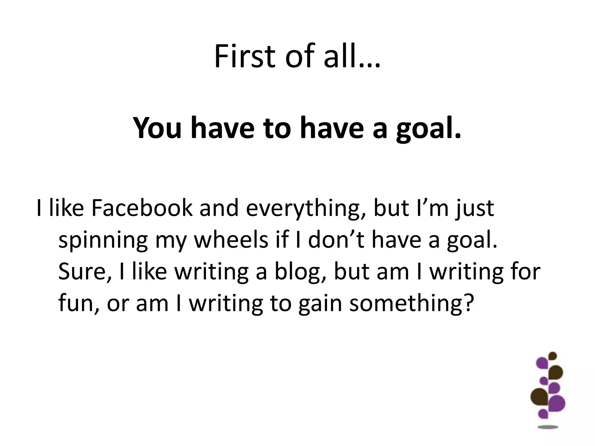 First of all…You have to have a goal. I like Facebook and everything, but I’m just spinning my wheels if I don’t have a goal. Sure, I like writing a blog, but am I writing for fun, or am I writing to gain something?