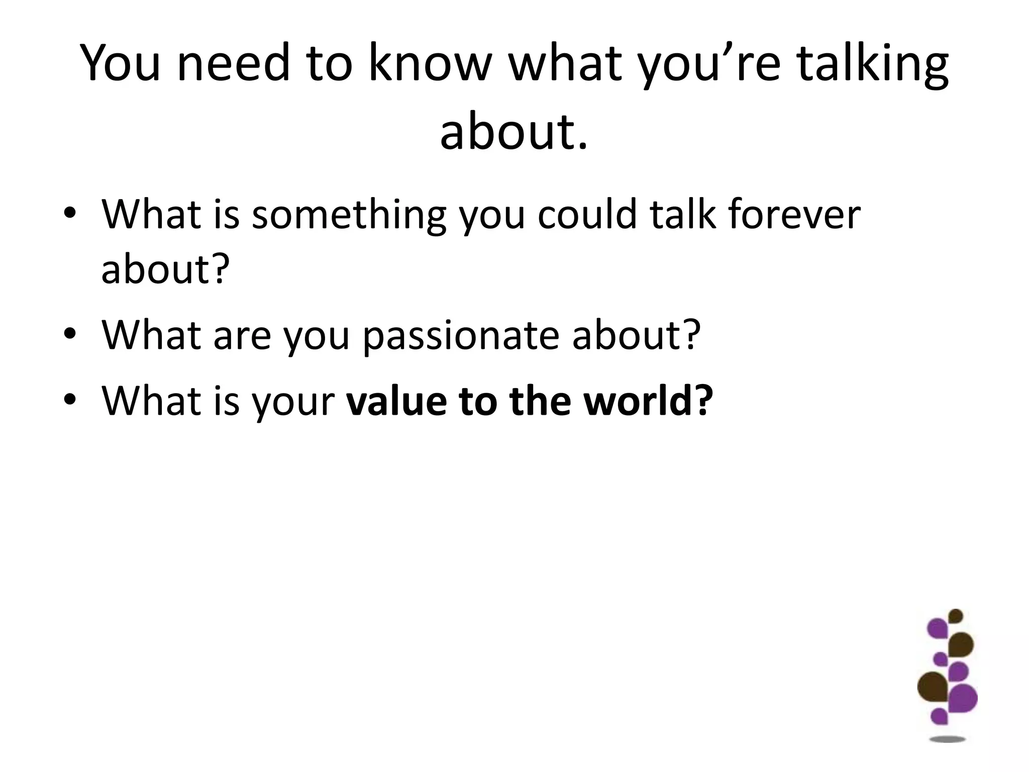 You need to know what you’re talking about. What is something you could talk forever about?What are you passionate about?What is your value to the world?