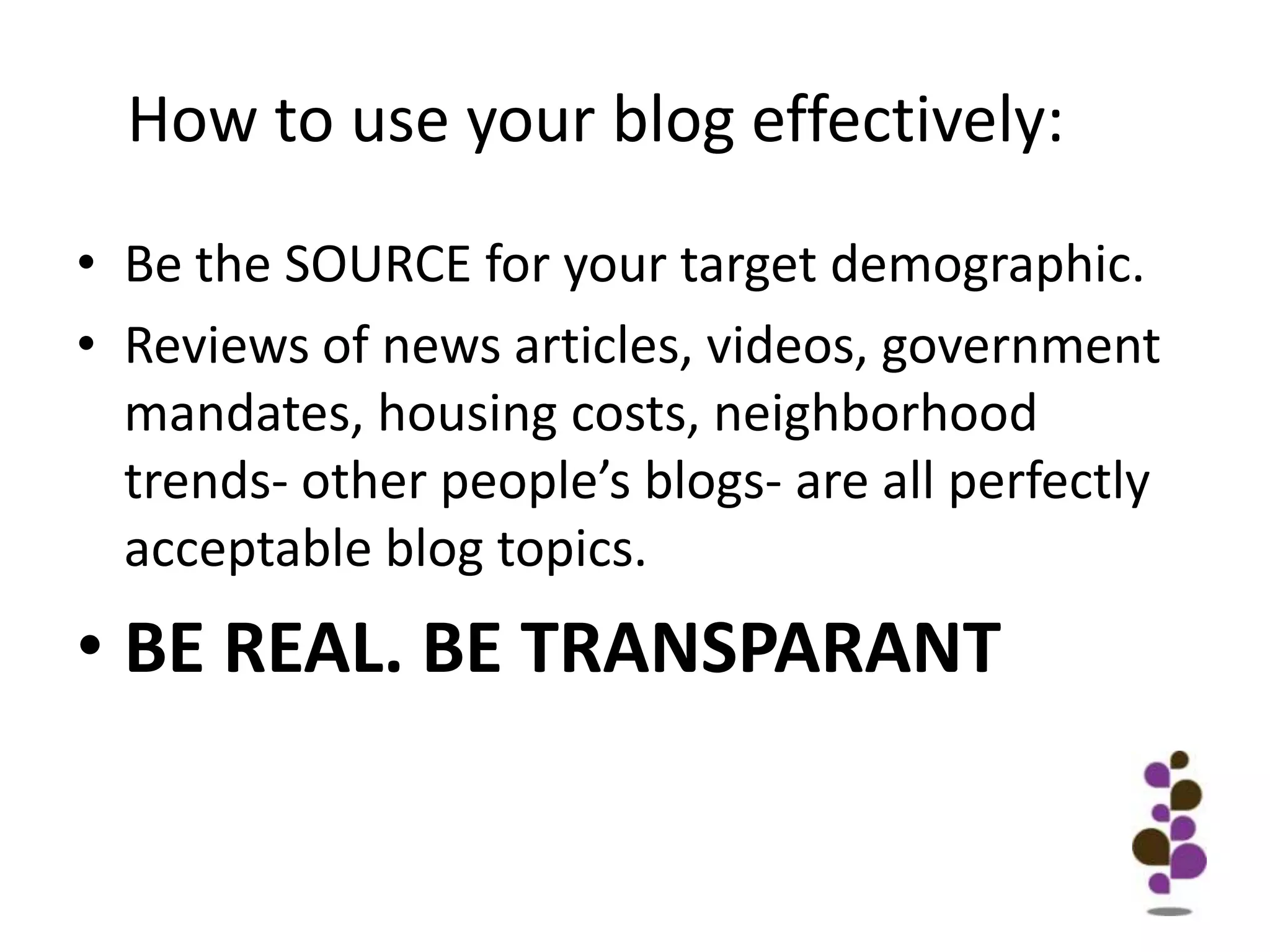 How to use your blog effectively:Be the SOURCE for your target demographic.Reviews of news articles, videos, government mandates, housing costs, neighborhood trends- other people’s blogs- are all perfectly acceptable blog topics.BE REAL. BE TRANSPARANT