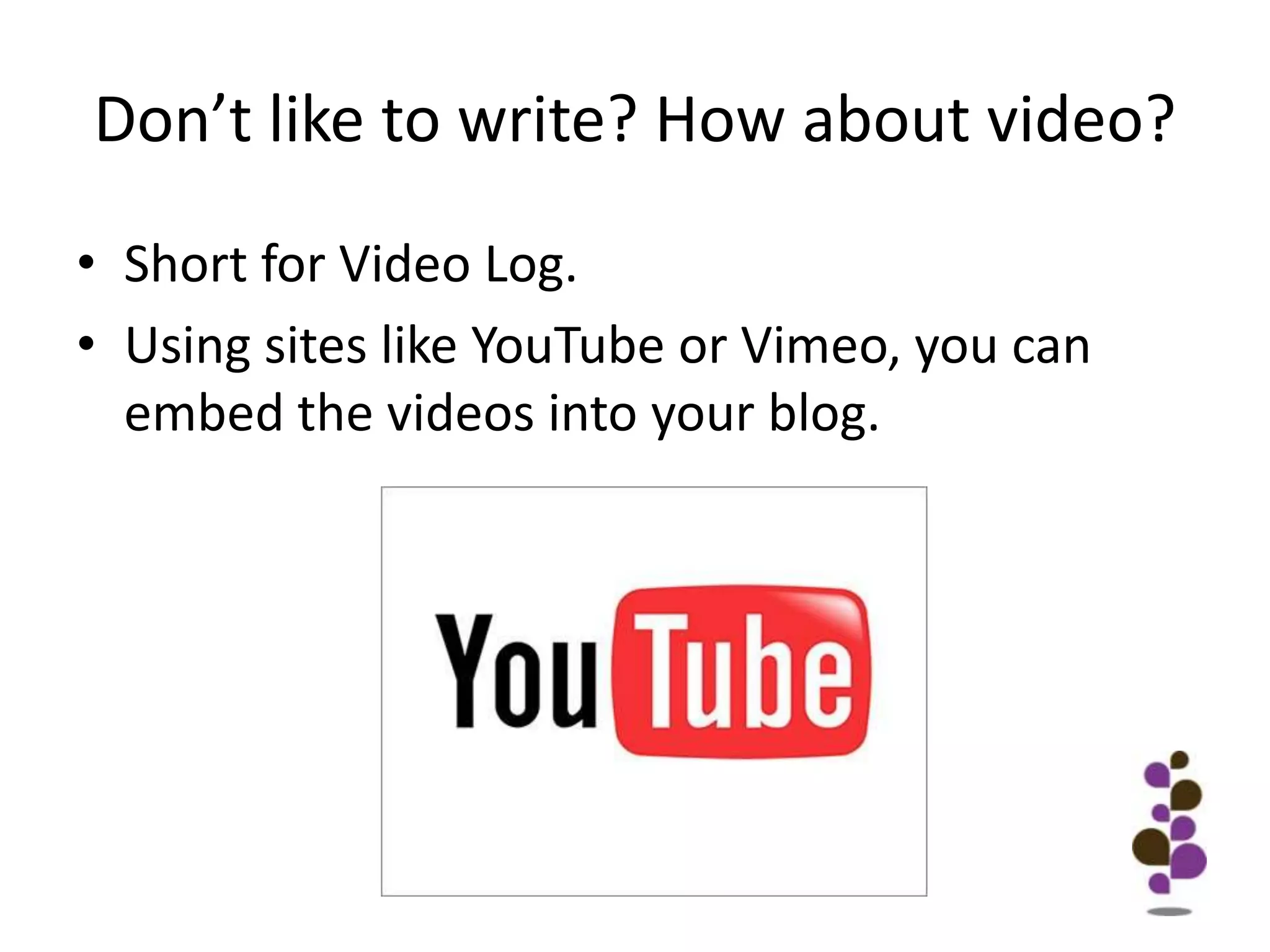 Don’t like to write? How about video?Short for Video Log. Using sites like YouTube or Vimeo, you can embed the videos into your blog. 