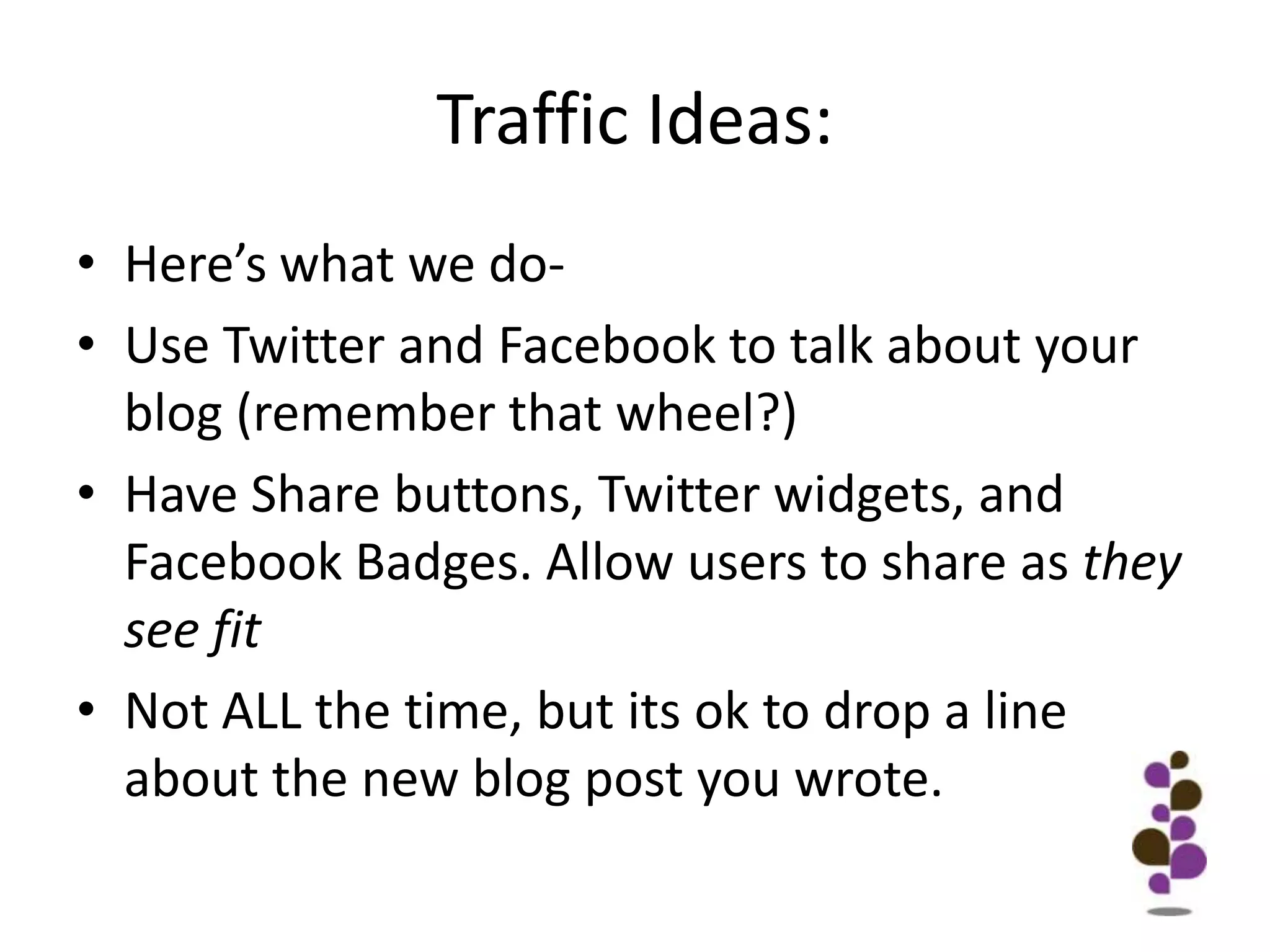 Traffic Ideas:Here’s what we do-Use Twitter and Facebook to talk about your blog (remember that wheel?)Have Share buttons, Twitter widgets, and Facebook Badges. Allow users to share as they see fitNot ALL the time, but its ok to drop a line about the new blog post you wrote.