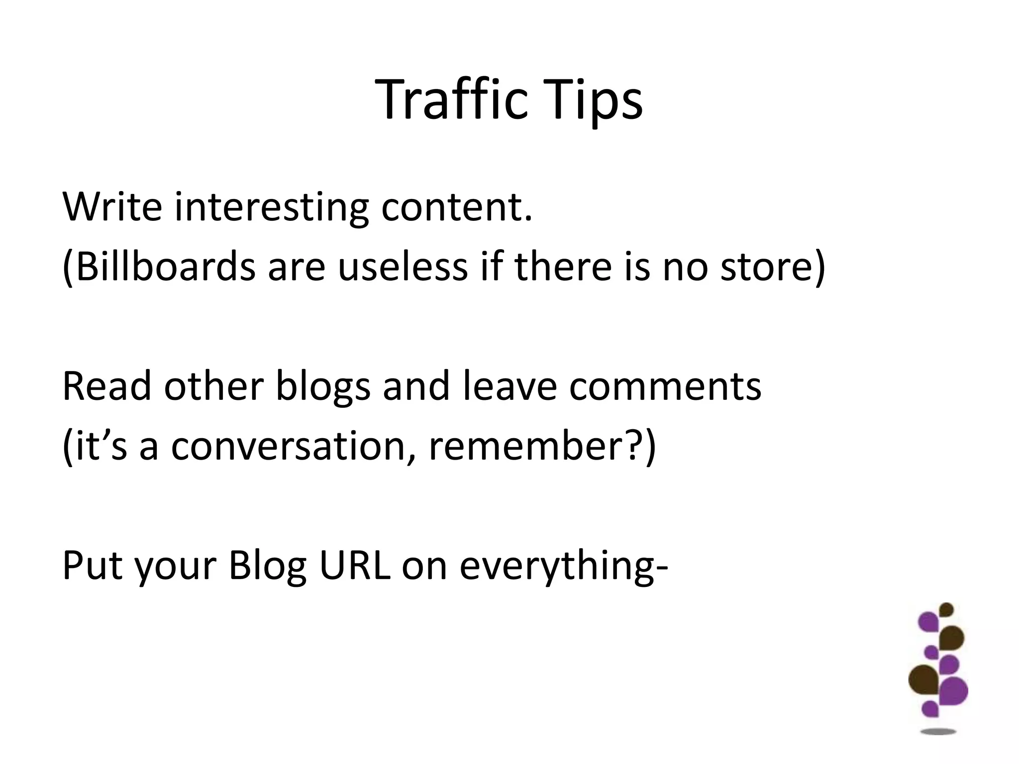 Traffic TipsWrite interesting content.(Billboards are useless if there is no store)Read other blogs and leave comments(it’s a conversation, remember?)Put your Blog URL on everything-