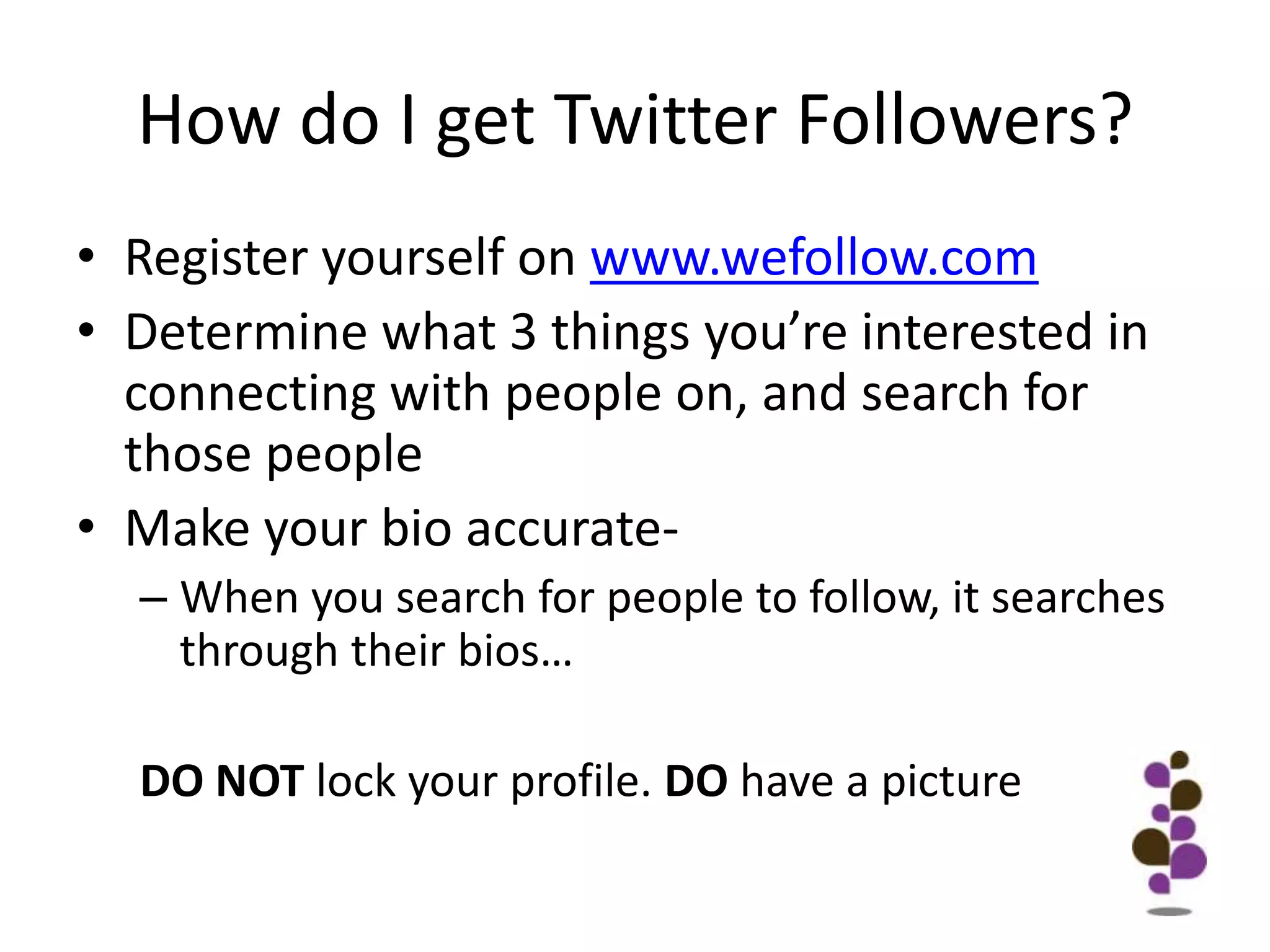 How do I get Twitter Followers?Register yourself on www.wefollow.comDetermine what 3 things you’re interested in connecting with people on, and search for those peopleMake your bio accurate-When you search for people to follow, it searches through their bios…DO NOT lock your profile. DO have a picture