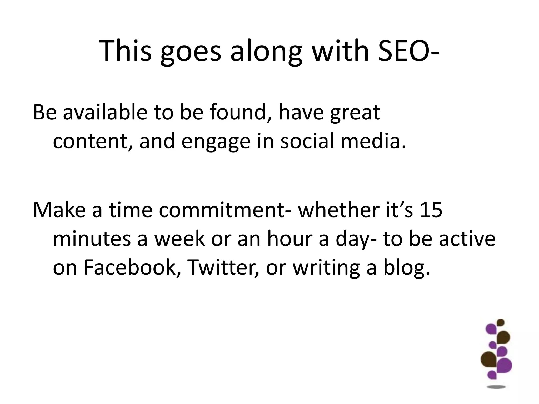 This goes along with SEO-Be available to be found, have great content, and engage in social media. Make a time commitment- whether it’s 15 minutes a week or an hour a day- to be active on Facebook, Twitter, or writing a blog.