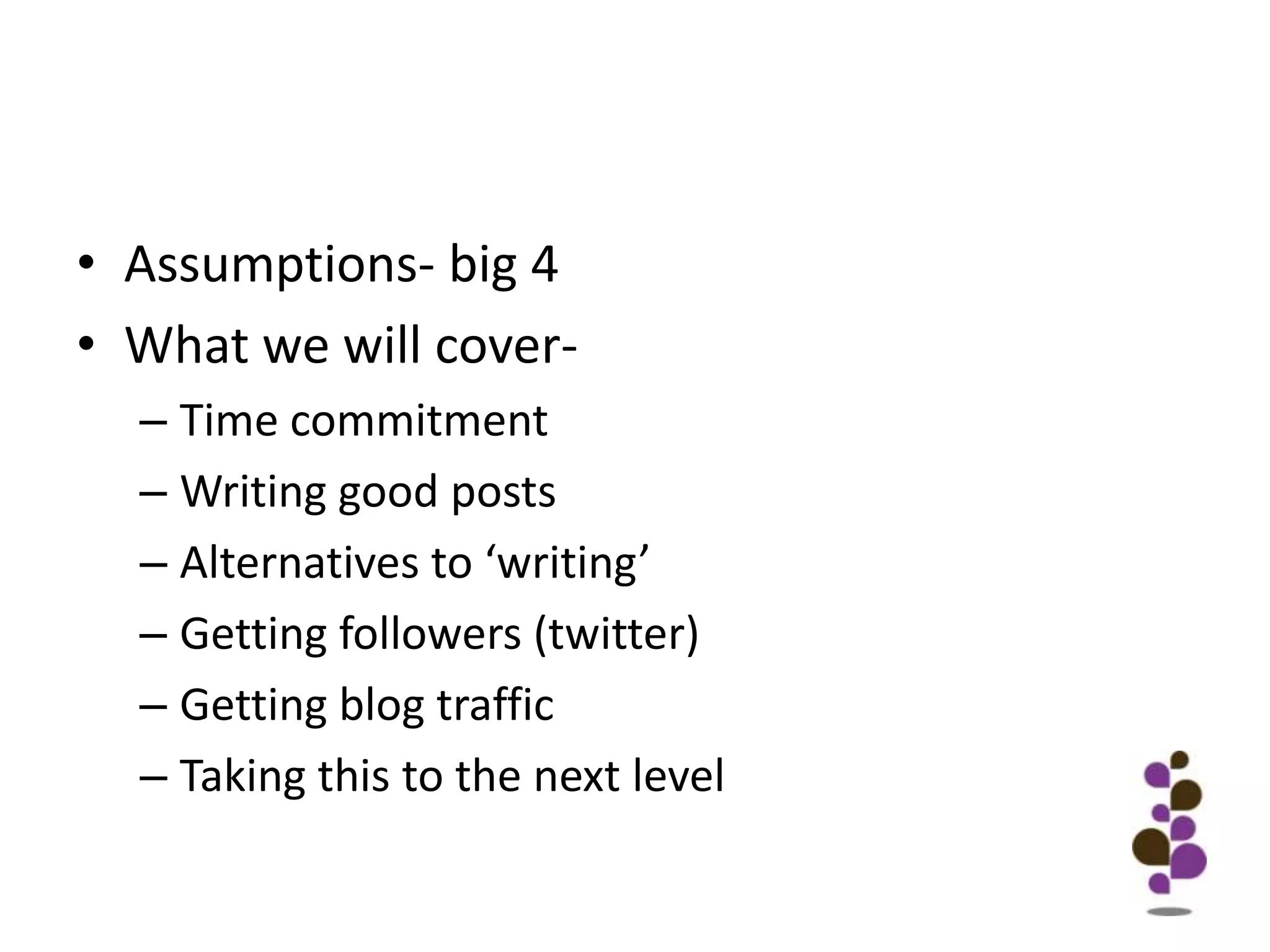 Assumptions- big 4What we will cover-Time commitment		Writing good postsAlternatives to ‘writing’Getting followers (twitter)Getting blog trafficTaking this to the next level