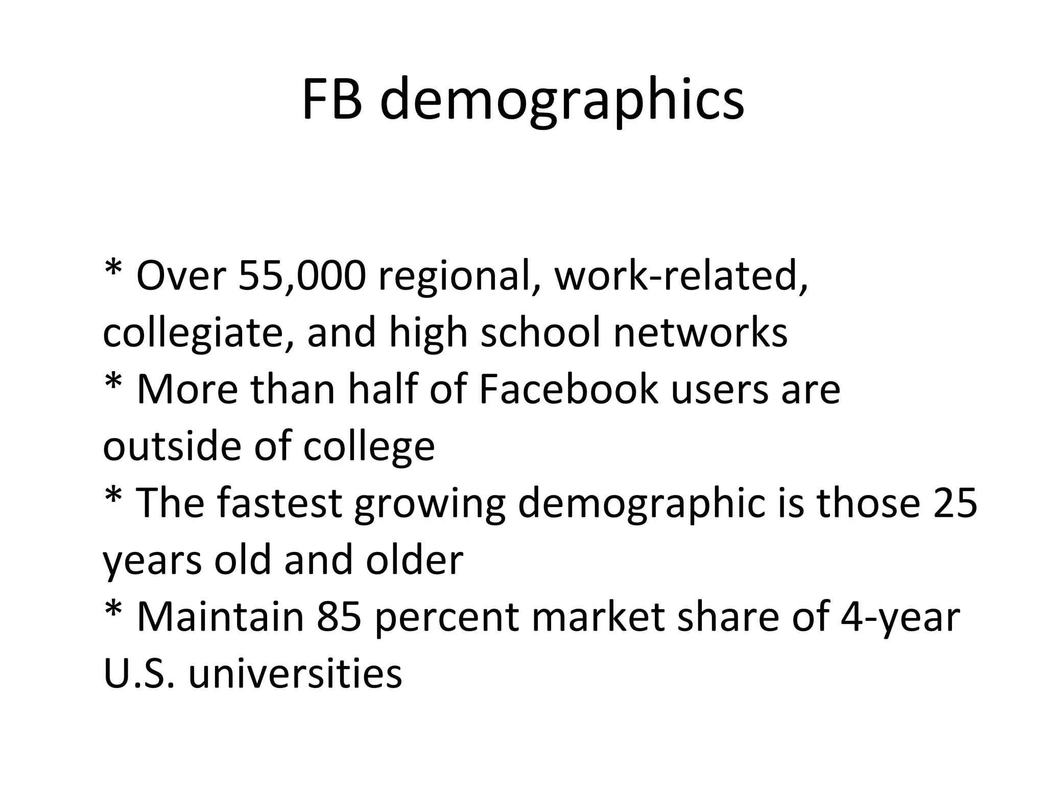 FB demographics * Over 55,000 regional, work-related, collegiate, and high school networks * More than half of Facebook users are outside of college * The fastest growing demographic is those 25 years old and older * Maintain 85 percent market share of 4-year U.S. universities 