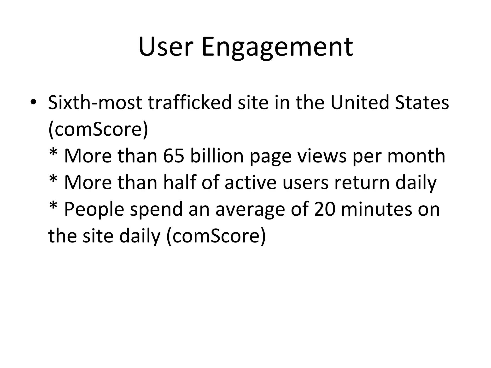 User Engagement Sixth-most trafficked site in the United States (comScore) * More than 65 billion page views per month * More than half of active users return daily * People spend an average of 20 minutes on the site daily (comScore) 