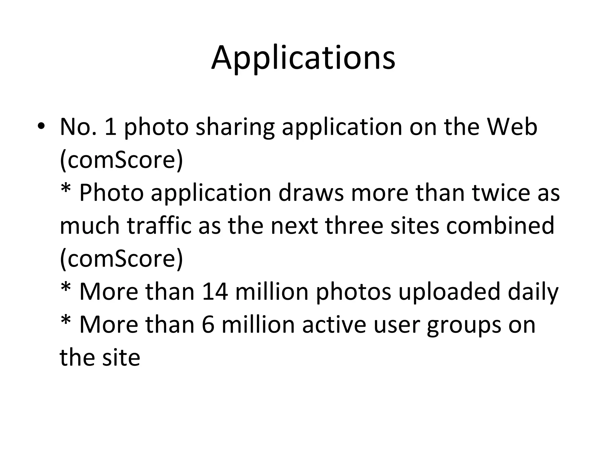 Applications No. 1 photo sharing application on the Web (comScore) * Photo application draws more than twice as much traffic as the next three sites combined (comScore) * More than 14 million photos uploaded daily * More than 6 million active user groups on the site 