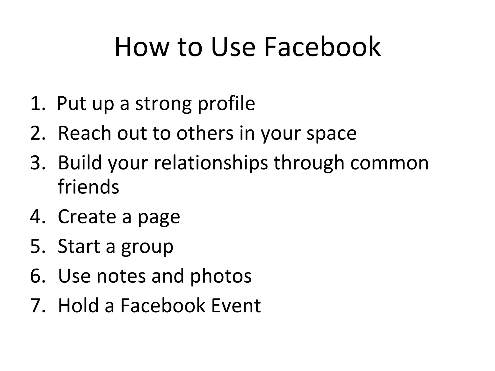How to Use Facebook 1.  Put up a strong profile Reach out to others in your space Build your relationships through common friends Create a page Start a group Use notes and photos Hold a Facebook Event 