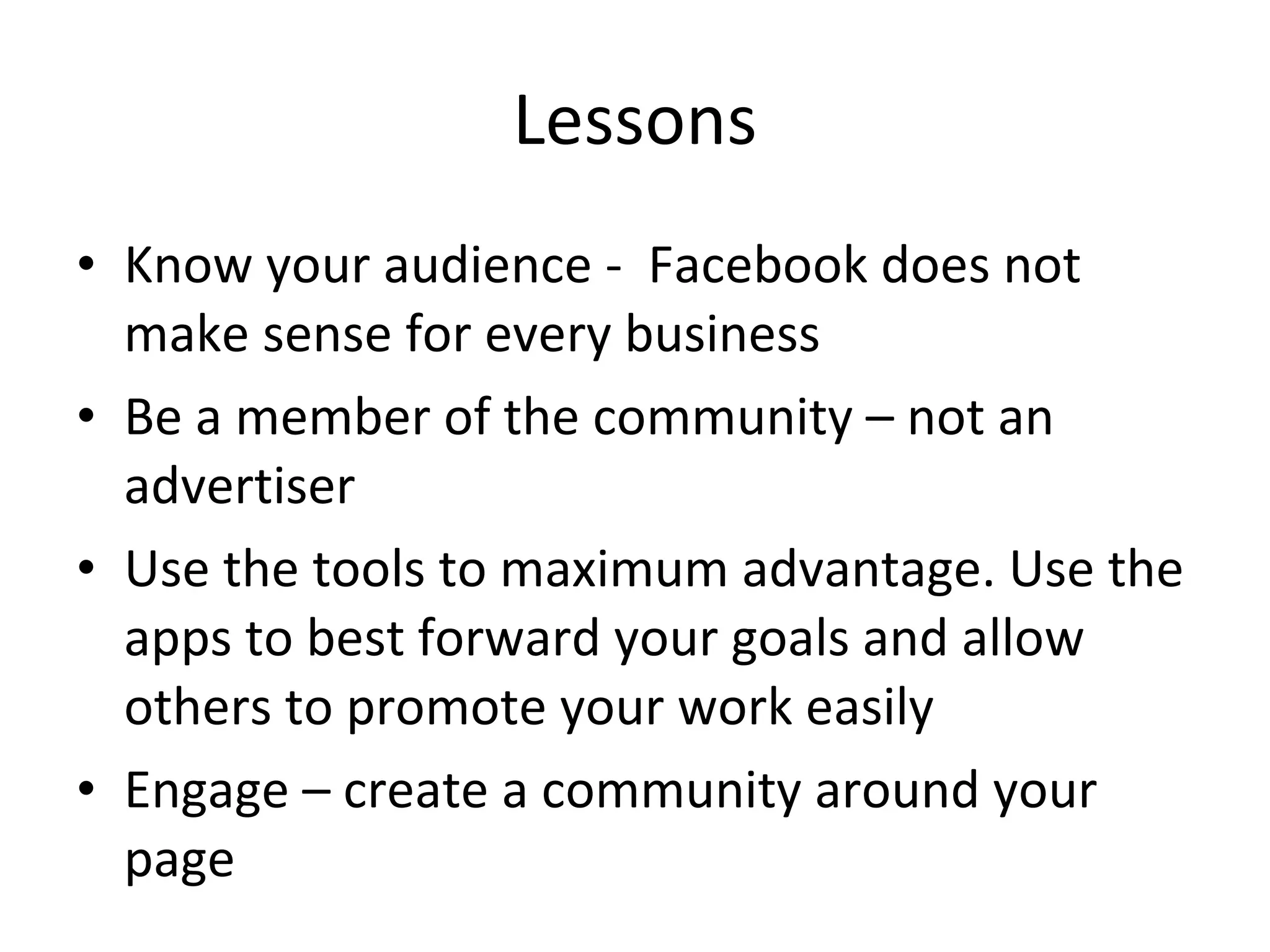 Lessons Know your audience -  Facebook does not make sense for every business Be a member of the community – not an advertiser Use the tools to maximum advantage. Use the apps to best forward your goals and allow others to promote your work easily Engage – create a community around your page 