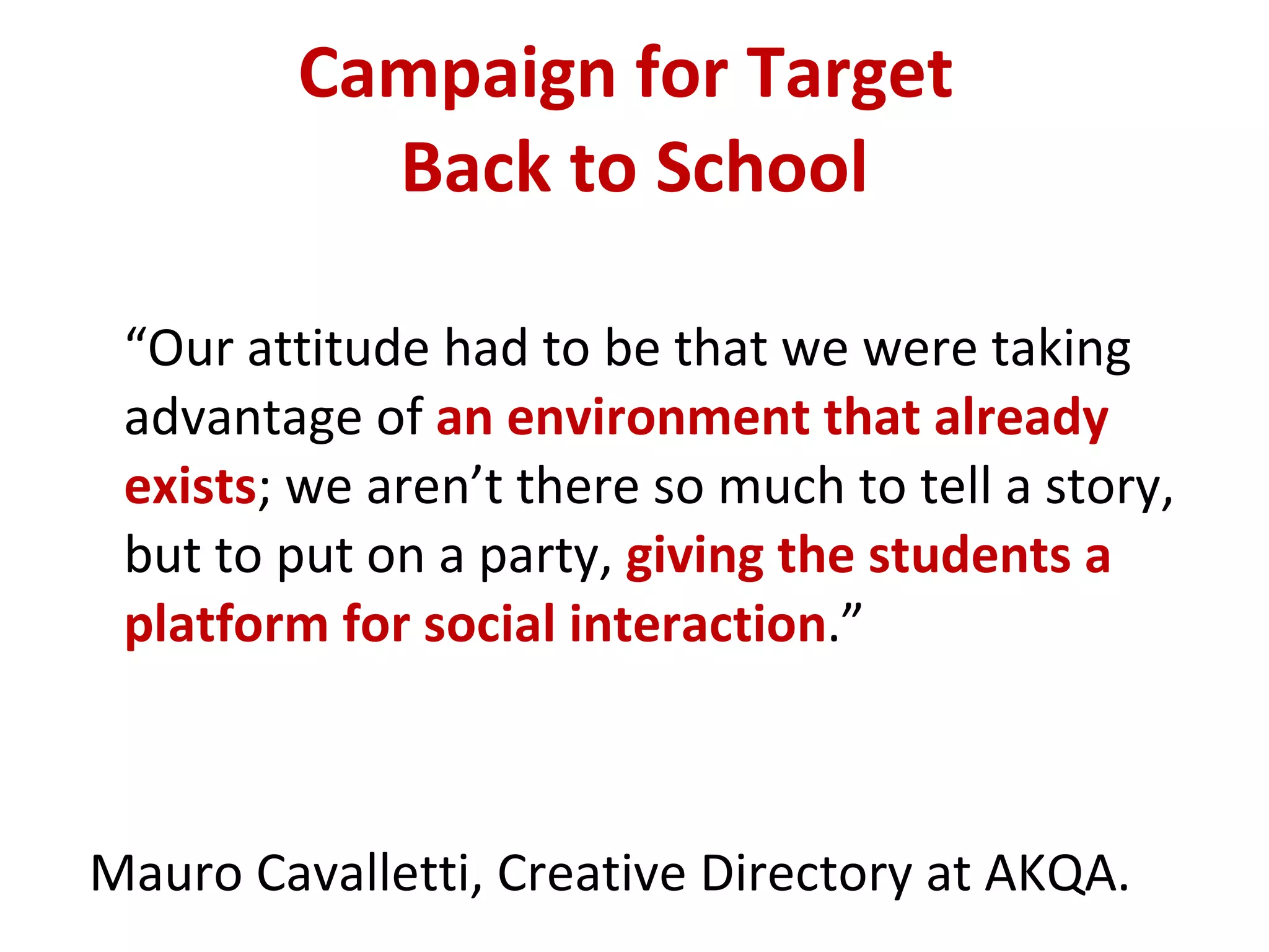 Campaign for Target  Back to School “ Our attitude had to be that we were taking advantage of  an environment that already exists ; we aren’t there so much to tell a story, but to put on a party,  giving the students a platform for social interaction .”  Mauro Cavalletti, Creative Directory at AKQA. 