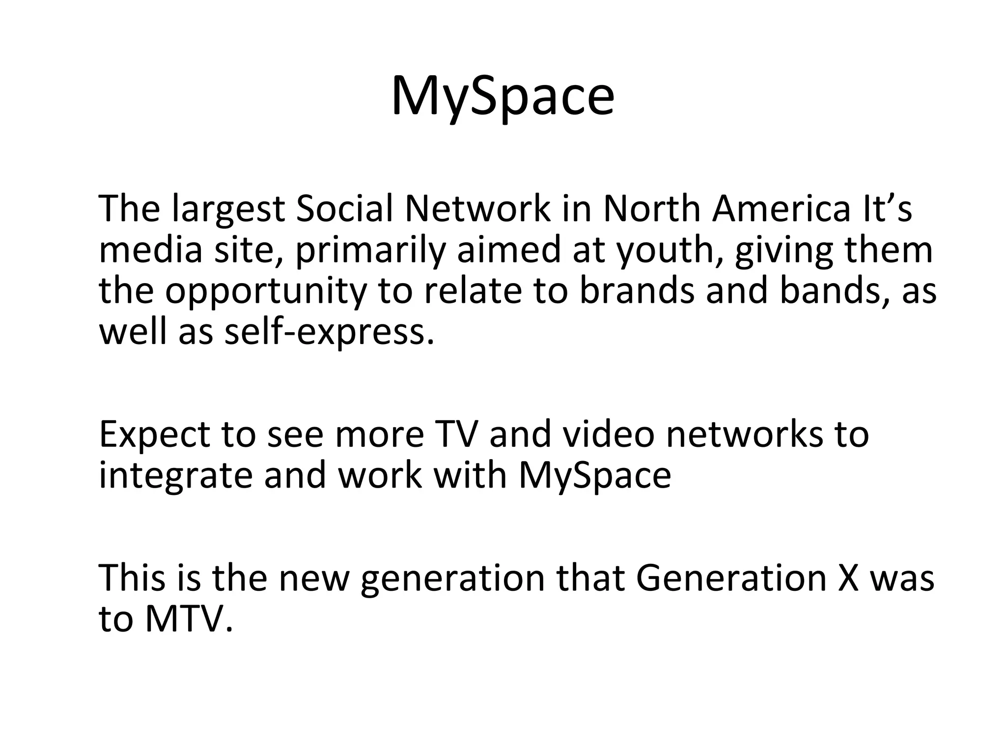 MySpace The largest Social Network in North America It’s media site, primarily aimed at youth, giving them the opportunity to relate to brands and bands, as well as self-express.  Expect to see more TV and video networks to integrate and work with MySpace This is the new generation that Generation X was to MTV. 