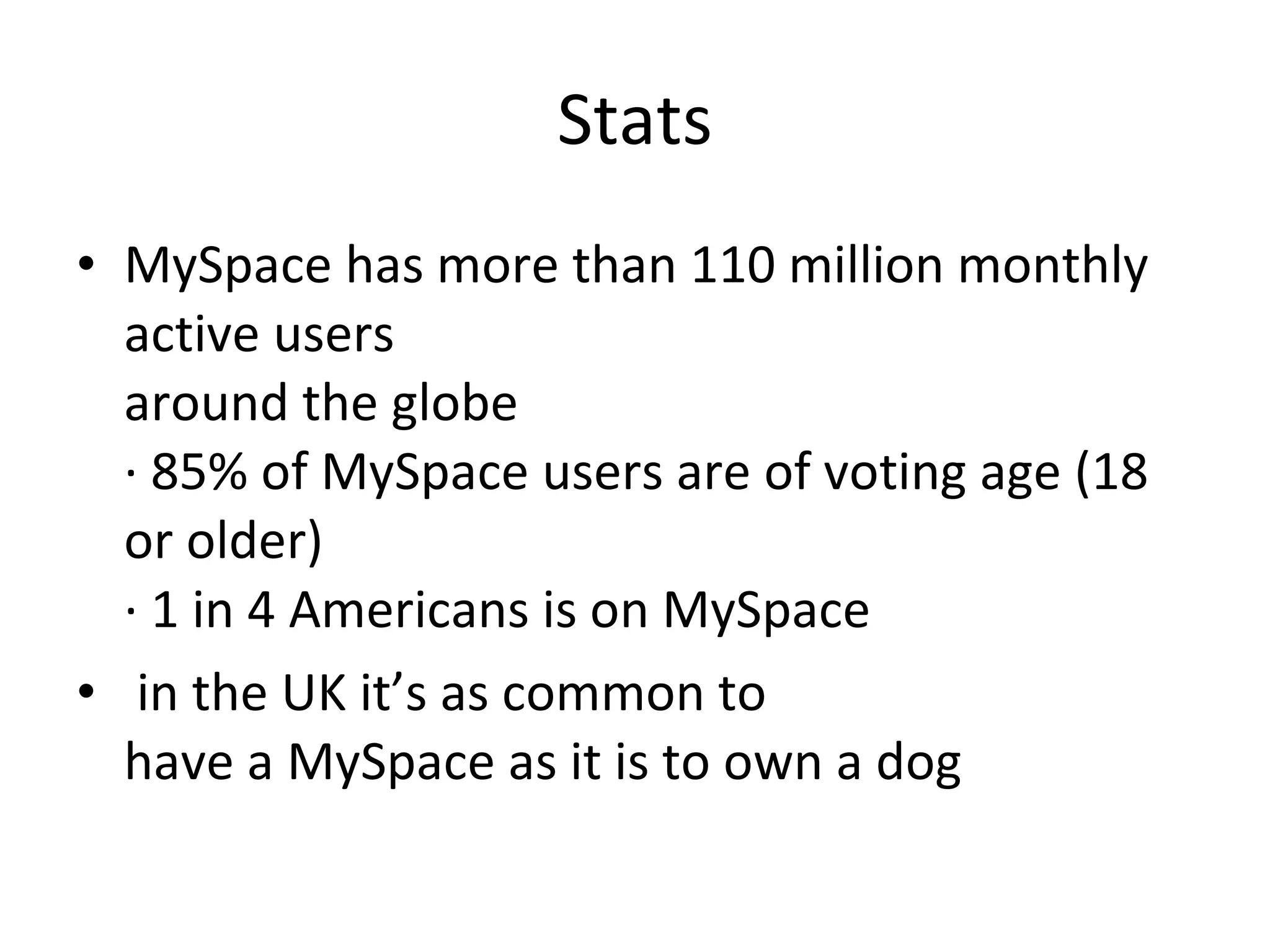 Stats MySpace has more than 110 million monthly active users around the globe · 85% of MySpace users are of voting age (18 or older) · 1 in 4 Americans is on MySpace in the UK it’s as common to have a MySpace as it is to own a dog 