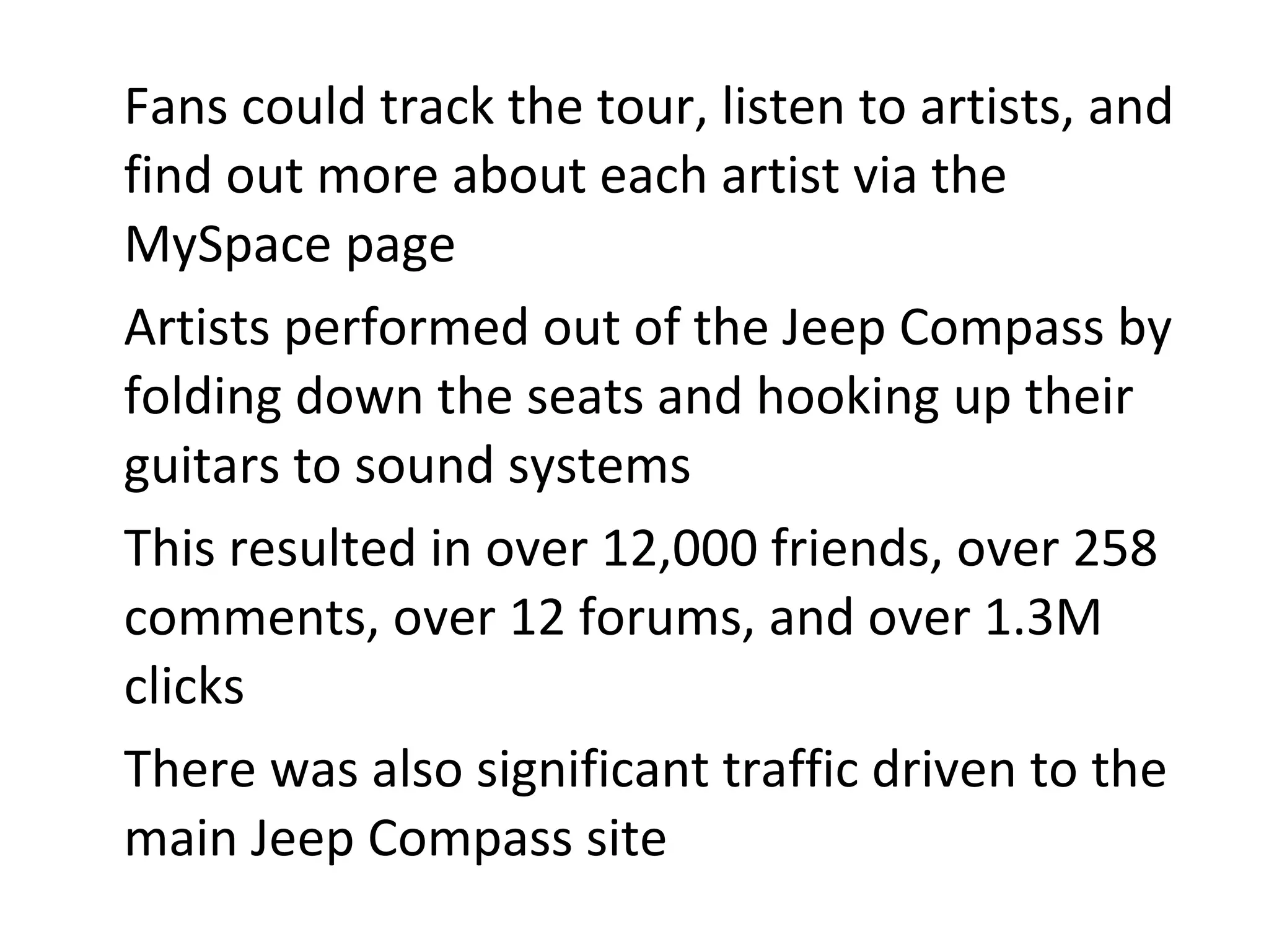Fans could track the tour, listen to artists, and find out more about each artist via the MySpace page Artists performed out of the Jeep Compass by folding down the seats and hooking up their guitars to sound systems  This resulted in over 12,000 friends, over 258 comments, over 12 forums, and over 1.3M clicks There was also significant traffic driven to the main Jeep Compass site 