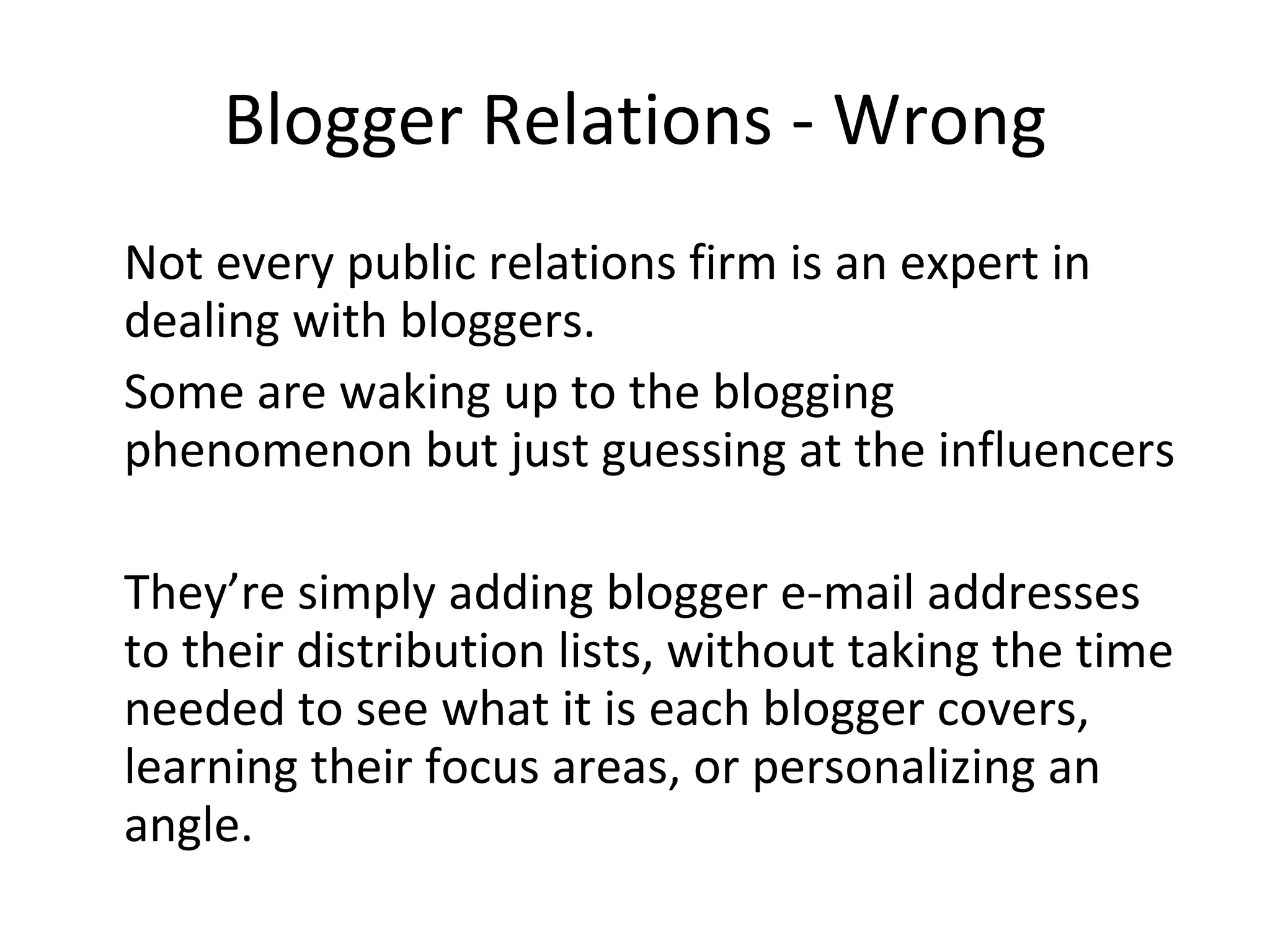 Blogger Relations - Wrong Not every public relations firm is an expert in dealing with bloggers.  Some are waking up to the blogging phenomenon but just guessing at the influencers They’re simply adding blogger e-mail addresses to their distribution lists, without taking the time needed to see what it is each blogger covers, learning their focus areas, or personalizing an angle.  