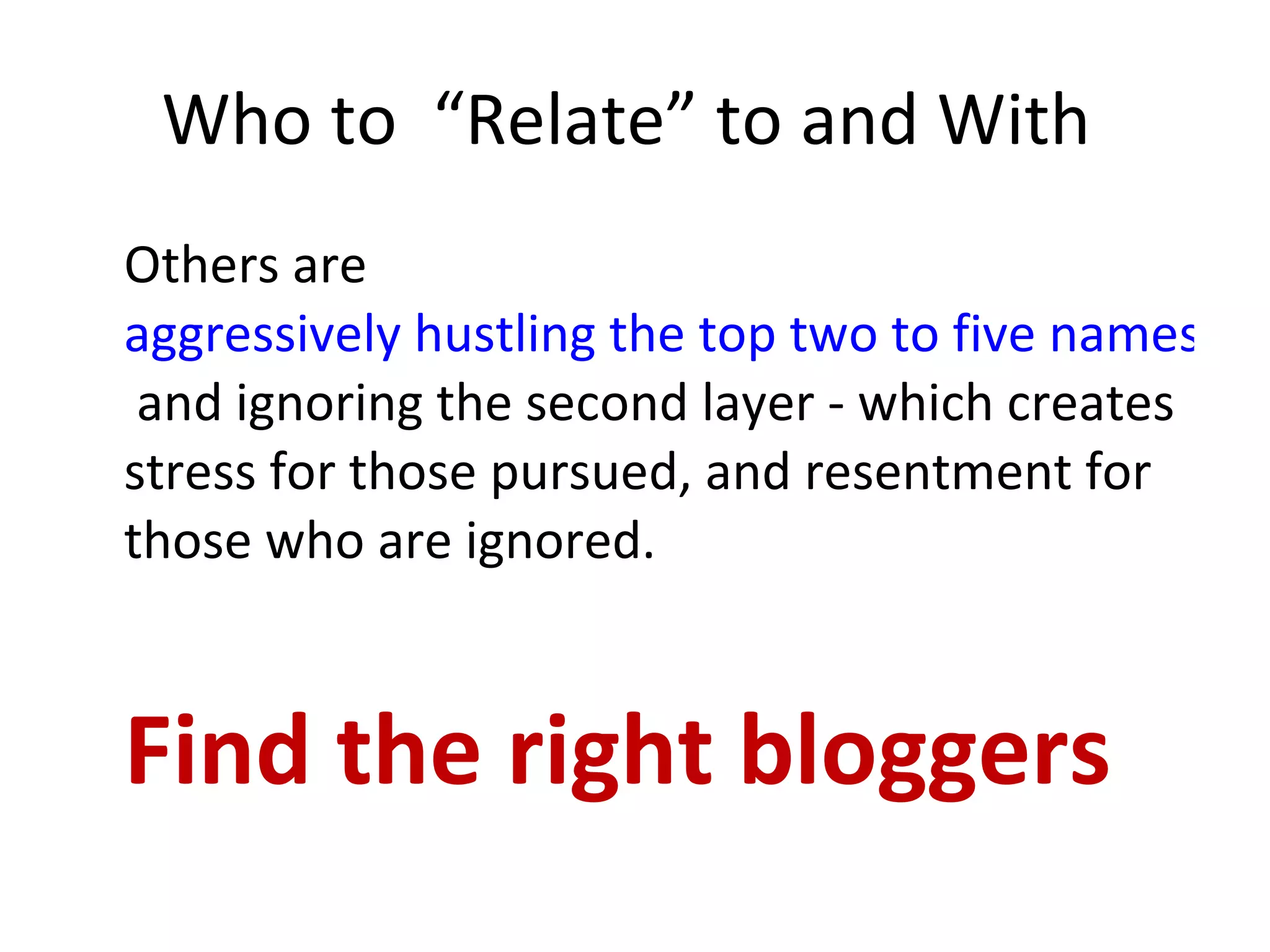 Who to  “Relate” to and With  Others are  aggressively hustling the top two to five names  and ignoring the second layer - which creates stress for those pursued, and resentment for those who are ignored. Find the right bloggers 