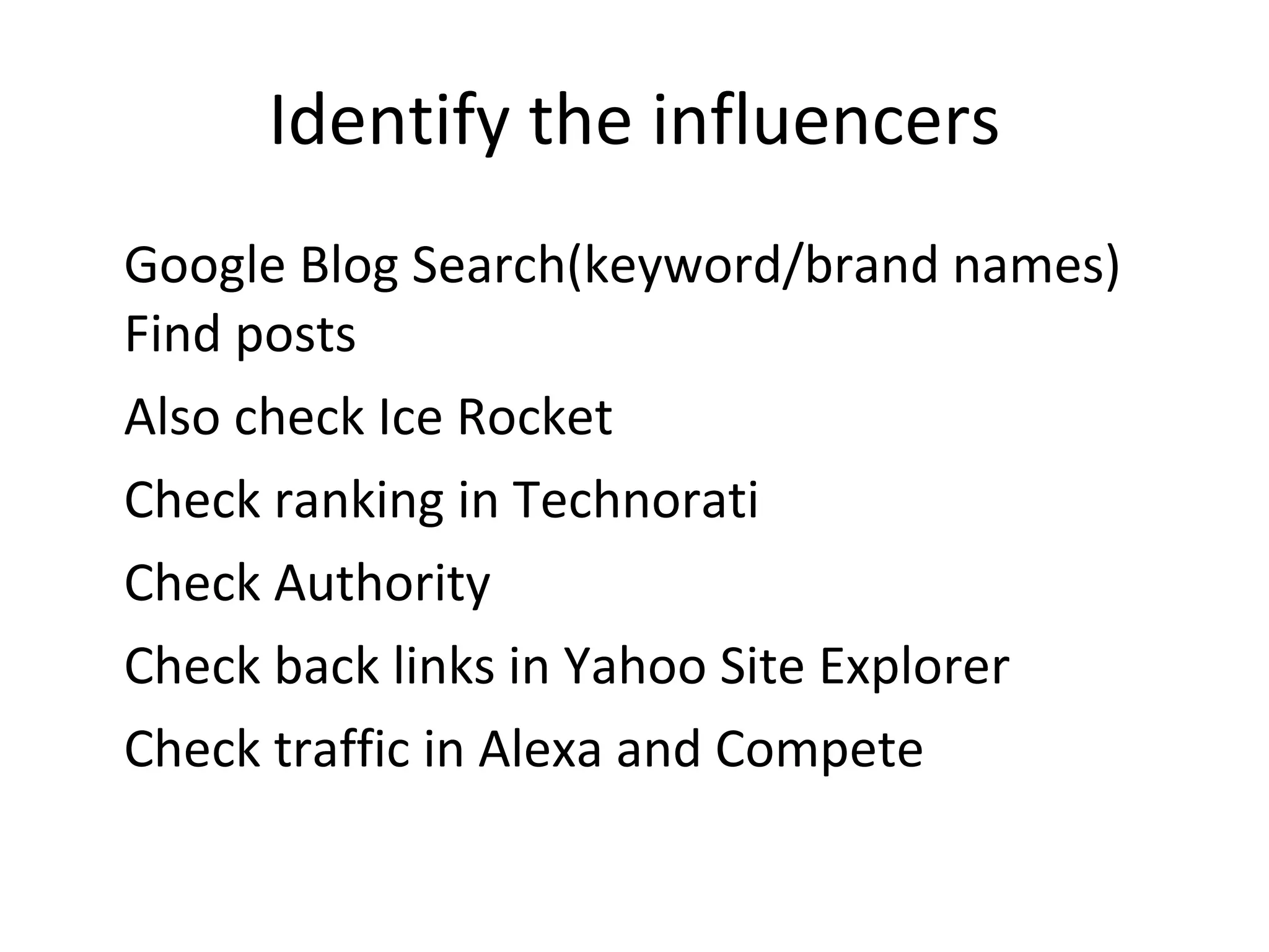 Identify the influencers Google Blog Search(keyword/brand names) Find posts Also check Ice Rocket Check ranking in Technorati Check Authority Check back links in Yahoo Site Explorer Check traffic in Alexa and Compete 