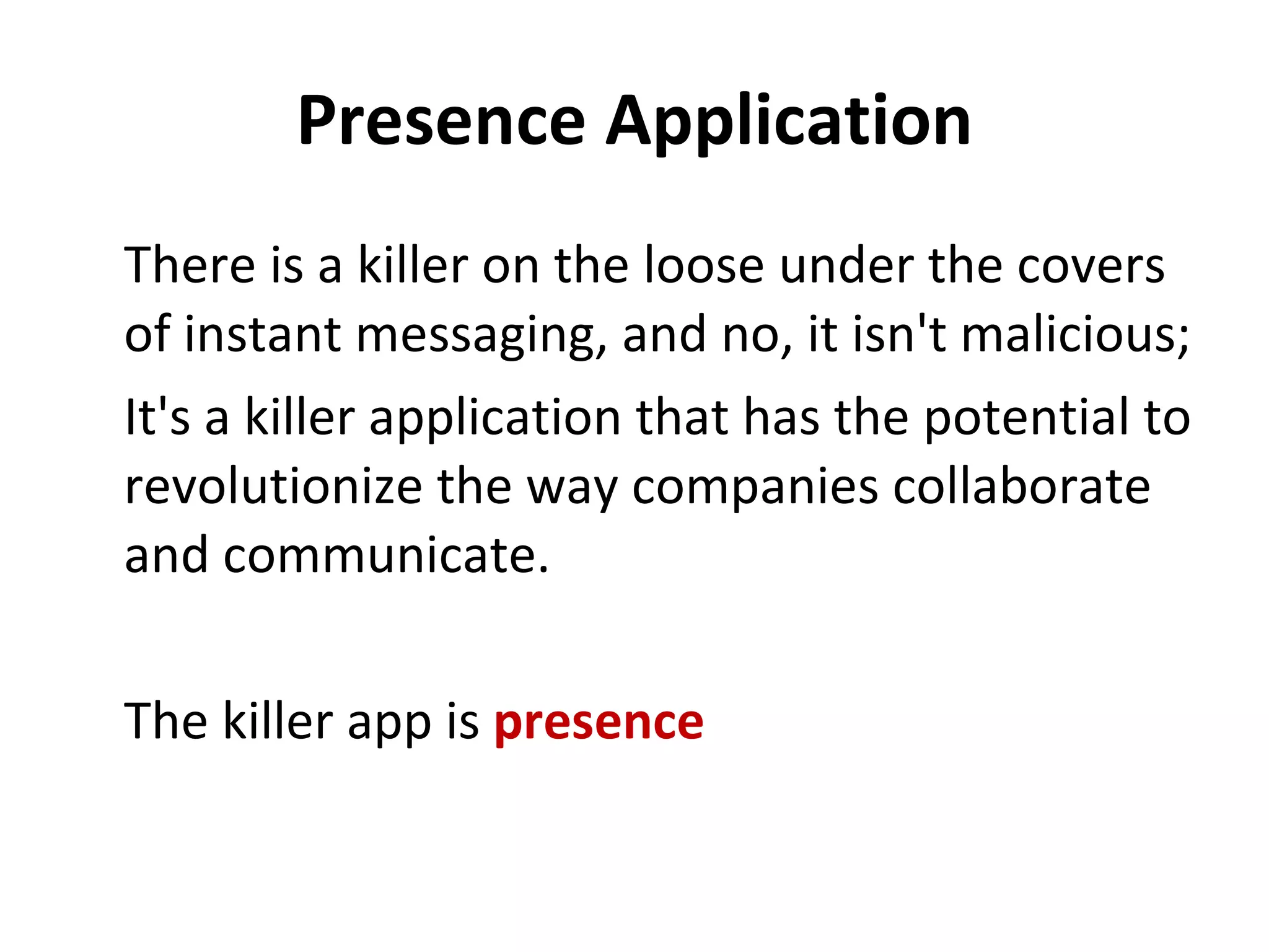 Presence Application There is a killer on the loose under the covers of instant messaging, and no, it isn't malicious;  It's a killer application that has the potential to revolutionize the way companies collaborate and communicate.  The killer app is  presence 