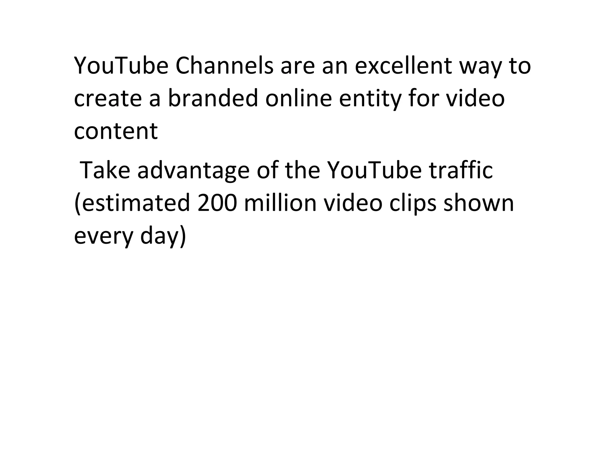 YouTube Channels are an excellent way to create a branded online entity for video content   Take advantage of the YouTube traffic (estimated 200 million video clips shown every day) 