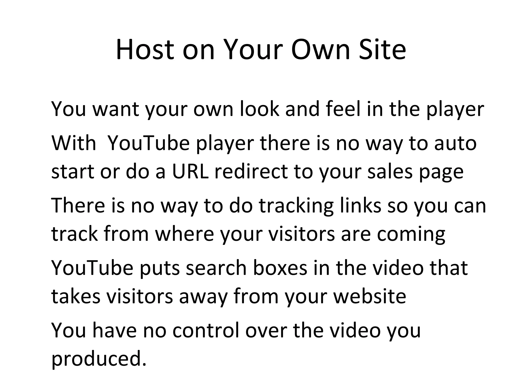 Host on Your Own Site You want your own look and feel in the player With  YouTube player there is no way to auto start or do a URL redirect to your sales page There is no way to do tracking links so you can track from where your visitors are coming YouTube puts search boxes in the video that takes visitors away from your website You have no control over the video you produced. 