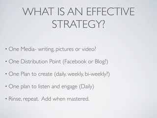 WHAT IS AN EFFECTIVE
            STRATEGY?

• One   Media- writing, pictures or video?

• One   Distribution Point (Facebook or Blog?)

• One   Plan to create (daily, weekly, bi-weekly?)

• One   plan to listen and engage (Daily)

• Rinse, repeat.   Add when mastered.
 