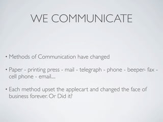WE COMMUNICATE


• Methods   of Communication have changed

• Paper - printing press - mail - telegraph - phone - beeper- fax -
 cell phone - email....

• Eachmethod upset the applecart and changed the face of
 business forever. Or Did it?
 