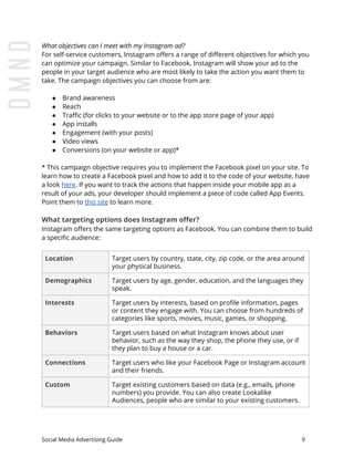 What objectives can I meet with my Instagram ad?
For self-service customers, Instagram offers a range of different objectives for which you
can optimize your campaign. Similar to Facebook, Instagram will show your ad to the
people in your target audience who are most likely to take the action you want them to
take. The campaign objectives you can choose from are:
● Brand awareness
● Reach
● Traffic (for clicks to your website or to the app store page of your app)
● App installs
● Engagement (with your posts)
● Video views
● Conversions (on your website or app)*
* This campaign objective requires you to implement the Facebook pixel on your site. To
learn how to create a Facebook pixel and how to add it to the code of your website, have
a look ​here​. If you want to track the actions that happen inside your mobile app as a
result of your ads, your developer should implement a piece of code called App Events.
Point them to ​this site​ to learn more.
What targeting options does Instagram offer?
Instagram offers the same targeting options as Facebook. You can combine them to build
a specific audience:
Location Target users by country, state, city, zip code, or the area around
your physical business.
Demographics Target users by age, gender, education, and the languages they
speak.
Interests Target users by interests, based on profile information, pages
or content they engage with. You can choose from hundreds of
categories like sports, movies, music, games, or shopping.
Behaviors Target users based on what Instagram knows about user
behavior, such as the way they shop, the phone they use, or if
they plan to buy a house or a car.
Connections Target users who like your Facebook Page or Instagram account
and their friends.
Custom Target existing customers based on data (e.g., emails, phone
numbers) you provide. You can also create Lookalike
Audiences, people who are similar to your existing customers.
Social Media Advertising Guide 9
 