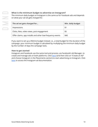 What is the minimum budget to advertise on Instagram?
The minimum daily budget on Instagram is the same as for Facebook ads and depends
on what your ad set gets charged for.
The ad set gets charged for... Min. daily budget
Impressions $1
Clicks, likes, video views, post engagement $5
Offer claims, app installs and other low-frequency events $40
If you want to set up a lifetime budget instead, i.e., a total budget for the duration of the
campaign, your minimum budget is calculated by multiplying the minimum daily budget
by the number of days the campaign lasts.
How to get started
Instagram and Facebook use the same tool and process, via Facebook’s Ad Manager, to
create and manage ads on both platforms. Click ​here​ (and then click on “Create an Ad”
and choose Instagram in the Placements section) to start advertising on Instagram. Click
here​ to access the Instagram ad documentation.
Social Media Advertising Guide 10
 