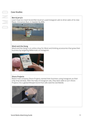 Case Studies
Ben & Jerry’s
Learn how ice cream brand Ben & Jerry’s used Instagram ads to drive sales of its new
flavor, Cinnamon Bun, in Sweden by 80%.
Wool and the Gang
Wool and the Gang is an online shop for Wool and Knitting accessories that grew their
business by targeting Millennials on Instagram.
Shore Projects
Watch how company Shore Projects started their business using Instagram as their
only shop window. With the help of Instagram ads, they were able to turn Shore
Projects into a global lifestyle brand that sells watches worldwide.
Social Media Advertising Guide 11
 