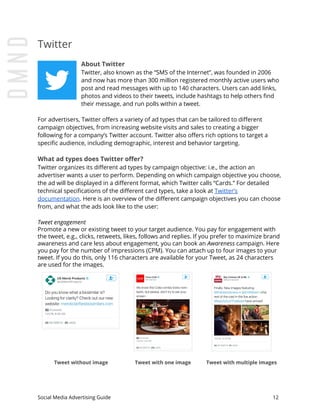 Twitter
About Twitter
Twitter, also known as the “SMS of the Internet”, was founded in 2006
and now has more than 300 million registered monthly active users who
post and read messages with up to 140 characters. Users can add links,
photos and videos to their tweets, include hashtags to help others find
their message, and run polls within a tweet.
For advertisers, Twitter offers a variety of ad types that can be tailored to different
campaign objectives, from increasing website visits and sales to creating a bigger
following for a company’s Twitter account. Twitter also offers rich options to target a
specific audience, including demographic, interest and behavior targeting.
What ad types does Twitter offer?
Twitter organizes its different ad types by campaign objective: i.e., the action an
advertiser wants a user to perform. Depending on which campaign objective you choose,
the ad will be displayed in a different format, which Twitter calls “Cards.” For detailed
technical specifications of the different card types, take a look at ​Twitter’s
documentation​.​ ​Here is an overview of the different campaign objectives you can choose
from, and what the ads look like to the user:
Tweet engagement
Promote a new or existing tweet to your target audience. You pay for engagement with
the tweet, e.g., clicks, retweets, likes, follows and replies. If you prefer to maximize brand
awareness and care less about engagement, you can book an ​Awareness campaign. Here
you pay for the number of impressions (CPM).​ ​You can attach up to four images to your
tweet. If you do this, only 116 characters are available for your Tweet, as 24 characters
are used for the images.
Tweet without image Tweet with one image Tweet with multiple images
Social Media Advertising Guide 12
 