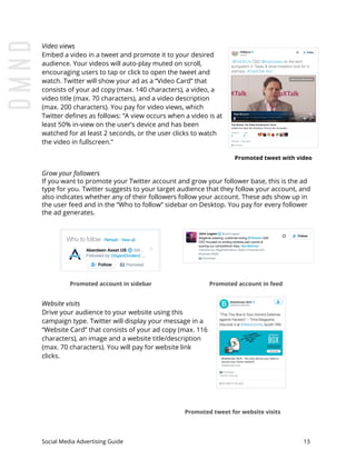 Video views
Embed a video in a tweet and promote it to your desired
audience. Your videos will auto-play muted on scroll,
encouraging users to tap or click to open the tweet and
watch. Twitter will show your ad as a “Video Card” that
consists of your ad copy (max. 140 characters), a video, a
video title (max. 70 characters), and a video description
(max. 200 characters). You pay for video views, which
Twitter defines as follows: “A view occurs when a video is at
least 50% in-view on the user’s device and has been
watched for at least 2 seconds, or the user clicks to watch
the video in fullscreen.”
Promoted tweet with video
Grow your followers
If you want to promote your Twitter account and grow your follower base, this is the ad
type for you. Twitter suggests to your target audience that they follow your account, and
also indicates whether any of their followers follow your account. These ads show up in
the user feed and in the “Who to follow” sidebar on Desktop. You pay for every follower
the ad generates.
Promoted account in sidebar Promoted account in feed
Website visits
Drive your audience to your website using this
campaign type. Twitter will display your message in a
“Website Card” that consists of your ad copy (max. 116
characters), an image and a website title/description
(max. 70 characters). You will pay for website link
clicks.
​Promoted tweet for website visits
Social Media Advertising Guide 13
 