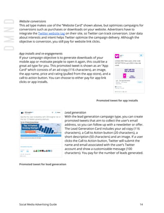 Website conversions
This ad type makes use of the “Website Card” shown above, but optimizes campaigns for
conversions such as purchases or downloads on your website. Advertisers have to
integrate the ​Twitter website tag​ on their site, so Twitter can track conversion. User data
about interests and intent helps Twitter optimize the campaign delivery. Although the
objective is conversion, you still pay for website link clicks.
App installs and re-engagements
If your campaign objective is to generate downloads of your
mobile app or motivate people to open it again, this could be a
great ad type for you. This promoted tweet is shown as an “App
Card” which consists of an ad copy (116 characters), an image,
the app name, price and rating (pulled from the app store), and a
call to action button. You can choose to either pay for app link
clicks or app installs.
Promoted tweet for app installs
Lead generation
With the lead generation campaign type, you can create
promoted tweets that aim to collect the user’s email
address, so you can follow up with a newsletter or offer.
The Lead Generation Card includes your ad copy (116
characters), a Call to Action button (20 characters), a
short description (50 characters) and an image. If a user
clicks the Call to Action button, Twitter will submit the
name and email associated with the user’s Twitter
account and show a customizable message (100
characters). You pay for the number of leads generated.
Promoted tweet for lead generation
Social Media Advertising Guide 14
 