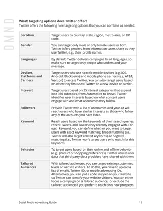 What targeting options does Twitter offer?
Twitter offers the following nine targeting options that you can combine as needed:
Location Target users by country, state, region, metro area, or ZIP
code.
Gender You can target only male or only female users or both.
Twitter infers genders from information users share as they
use Twitter, e.g., their profile names.
Languages By default, Twitter delivers campaigns to all languages, so
make sure to target only people who understand your
message.
Devices,
Platforms and
Carriers
Target users who use specific mobile devices (e.g. iOS,
Android, Blackberry) and mobile phone carriers (e.g. AT&T,
Verizon) to access Twitter. You can also target users based
on when they first used Twitter on a new device or carrier.
Interest Target users based on 25 interest categories that expand
into 350 subtopics, from Automotive to Travel. Twitter
identifies user interests based on what content users
engage with and what usernames they follow.
Followers Provide Twitter with a list of usernames and your ad will
reach users who have similar interests as those who follow
any of the accounts you have listed.
Keyword Reach users based on the keywords of their search queries,
recent Tweets, and Tweets they recently engaged with. For
each keyword, you can define whether you want to target
users with exact keyword matching, broad matching (i.e.,
Twitter will also target related keywords) or negative
matching (i.e., Twitter won’t target users who match for this
keyword).
Behavior To target users based on their online and offline behavior
(e.g., product or shopping preferences), Twitter utilizes user
data that third-party data providers have shared with them.
Tailored
Audiences
With tailored audiences, you can target existing customers,
leads or website visitors. To do this, you have to upload a
list of emails, Twitter IDs or mobile advertising IDs.
Alternatively, you can put a code snippet on your website
so Twitter can identify your website visitors. You can either
focus a campaign on a tailored audience, or exclude the
tailored audience if you prefer to reach only new prospects.
Social Media Advertising Guide 15
 