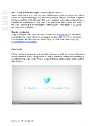 What is the minimum budget to advertise on Twitter?
Twitter requires you to set up a maximum daily budget for your campaigns, after which
Twitter will stop distributing your ad. Optionally, you can also set a maximum budget for
the duration of the whole campaign. The cost of an action (defined by campaign type, as
explained earlier) depends on how much other advertisers, who compete with you for
the same audience, bid. Unlike Facebook and Instagram, Twitter does not ask you to
commit a minimum budget.
How to get started
To get started you need an active Twitter account. Go to ​Twitter Ads​ and you will be
prompted with a screen where you select your campaign objective. These objectives
match the ones we have discussed above. If you get stuck, have a look at ​Twitter’s
documentation for Businesses​.
Case Study
L’Oréal Paris Australia wanted to drive traffic and engagement from exclusive TV content
around red carpet events, using Twitter. To do this, the brand used Promoted Tweets, a
Promoted Trend and a Twitter Amplify campaign that directed users to L’Oréal’s Get the
Look Website.
Social Media Advertising Guide 16
 