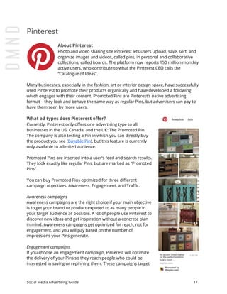 Pinterest
About Pinterest
Photo and video sharing site Pinterest lets users upload, save, sort, and
organize images and videos, called pins, in personal and collaborative
collections, called boards. The platform now reports 150 million monthly
active users, who contribute to what the Pinterest CEO calls the
“Catalogue of Ideas”.
Many businesses, especially in the fashion, art or interior design space, have successfully
used Pinterest to promote their products organically and have developed a following
which engages with their content. Promoted Pins are Pinterest’s native advertising
format – they look and behave the same way as regular Pins, but advertisers can pay to
have them seen by more users.
What ad types does Pinterest offer?
Currently, Pinterest only offers one advertising type to all
businesses in the US, Canada, and the UK: The Promoted Pin.
The company is also testing a Pin in which you can directly buy
the product you see (​Buyable Pin​), but this feature is currently
only available to a limited audience.
Promoted Pins are inserted into a user’s feed and search results.
They look exactly like regular Pins, but are marked as “Promoted
Pins”.
You can buy Promoted Pins optimized for three different
campaign objectives: Awareness, Engagement, and Traffic.
Awareness campaigns
Awareness campaigns are the right choice if your main objective
is to get your brand or product exposed to as many people in
your target audience as possible. A lot of people use Pinterest to
discover new ideas and get inspiration without a concrete plan
in mind. Awareness campaigns get optimized for reach, not for
engagement, and you will pay based on the number of
impressions your Pins generate.
Engagement campaigns
If you choose an engagement campaign, Pinterest will optimize
the delivery of your Pins so they reach people who could be
interested in saving or repinning them. These campaigns target
Social Media Advertising Guide 17
 