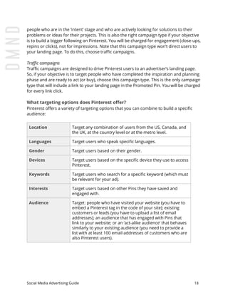 people who are in the ‘intent’ stage and who are actively looking for solutions to their
problems or ideas for their projects. This is also the right campaign type if your objective
is to build a bigger following on Pinterest. You will be charged for engagement (close-ups,
repins or clicks), not for impressions. Note that this campaign type won’t direct users to
your landing page. To do this, choose traffic campaigns.
Traffic campaigns
Traffic campaigns are designed to drive Pinterest users to an advertiser’s landing page.
So, if your objective is to target people who have completed the inspiration and planning
phase and are ready to act (or buy), choose this campaign type. This is the only campaign
type that will include a link to your landing page in the Promoted Pin. You will be charged
for every link click.
What targeting options does Pinterest offer?
Pinterest offers a variety of targeting options that you can combine to build a specific
audience:
Location Target any combination of users from the US, Canada, and
the UK, at the country level or at the metro level.
Languages Target users who speak specific languages.
Gender Target users based on their gender.
Devices Target users based on the specific device they use to access
Pinterest.
Keywords Target users who search for a specific keyword (which must
be relevant for your ad).
Interests Target users based on other Pins they have saved and
engaged with.
Audience Target: people who have visited your website (you have to
embed a Pinterest tag in the code of your site); existing
customers or leads (you have to upload a list of email
addresses); an audience that has engaged with Pins that
link to your website; or an ‘act-alike audience’ that behaves
similarly to your existing audience (you need to provide a
list with at least 100 email addresses of customers who are
also Pinterest users).
Social Media Advertising Guide 18
 