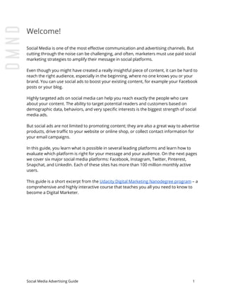 Welcome!
Social Media is one of the most effective communication and advertising channels. But
cutting through the noise can be challenging, and often, marketers must use paid social
marketing strategies to amplify their message in social platforms.
Even though you might have created a really insightful piece of content, it can be hard to
reach the right audience, especially in the beginning, where no one knows you or your
brand. You can use social ads to boost your existing content, for example your Facebook
posts or your blog.
Highly targeted ads on social media can help you reach exactly the people who care
about your content. The ability to target potential readers and customers based on
demographic data, behaviors, and very specific interests is the biggest strength of social
media ads.
But social ads are not limited to promoting content; they are also a great way to advertise
products, drive traffic to your website or online shop, or collect contact information for
your email campaigns.
In this guide, you learn what is possible in several leading platforms and learn how to
evaluate which platform is right for your message and your audience. On the next pages
we cover six major social media platforms: Facebook, Instagram, Twitter, Pinterest,
Snapchat, and LinkedIn. Each of these sites has more than 100 million monthly active
users.
This guide is a short excerpt from the ​Udacity Digital Marketing Nanodegree program​ – a
comprehensive and highly interactive course that teaches you all you need to know to
become a Digital Marketer.
Social Media Advertising Guide 1
 