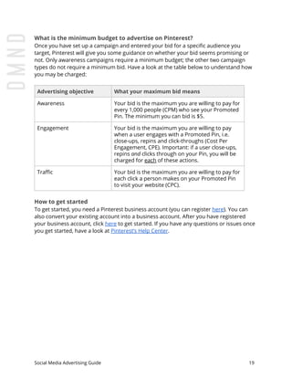 What is the minimum budget to advertise on Pinterest?
Once you have set up a campaign and entered your bid for a specific audience you
target, Pinterest will give you some guidance on whether your bid seems promising or
not. Only awareness campaigns require a minimum budget; the other two campaign
types do not require a minimum bid. Have a look at the table below to understand how
you may be charged:
Advertising objective What your maximum bid means
Awareness Your bid is the maximum you are willing to pay for
every 1,000 people (CPM) who see your Promoted
Pin. The minimum you can bid is $5.
Engagement Your bid is the maximum you are willing to pay
when a user engages with a Promoted Pin, i.e.
close-ups, repins and click-throughs (Cost Per
Engagement, CPE). Important: if a user close-ups,
repins ​and clicks through on your Pin, you will be
charged for ​each​ of these actions.
Traffic Your bid is the maximum you are willing to pay for
each click a person makes on your Promoted Pin
to visit your website (CPC).
How to get started
To get started, you need a Pinterest business account (you can register ​here​). You can
also convert your existing account into a business account. After you have registered
your business account, click ​here​ to get started. If you have any questions or issues once
you get started, have a look at ​Pinterest’s Help Center​.
Social Media Advertising Guide 19
 