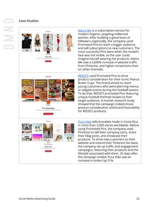 Case Studies
Adore Me​ is a subscription service for
modern lingerie, targeting millennial
women. After building a great basis of
followers organically, the company used
Promoted Pins to reach a bigger audience
and sell subscriptions to new customers. The
most successful Pins were when the model’s
face was not visible, so the user could
imagine herself wearing the products. Adore
Me saw a 2,600% increase in website traffic
from Pinterest, and higher conversions than
on other channels.
REESE’S​ used Promoted Pins to drive
product consideration for their iconic Peanut
Butter Cups. The brand aimed to reach
young customers who were planning menus
or tailgate events during the football season.
To do that, REESE’S promoted Pins featuring
unique Football themed recipes to their
target audience. A market research study
showed that the campaign indeed drove
product consideration and brand favorability
for REESE’s products.
Pura Vida​ sells bracelets made in Costa Rica
in more than 3,500 stores worldwide. Before
using Promoted Pins, the company used
Pinterest to tell their company story, share
their blog posts, and showcase their
products. To drive new customers to their
website and extend their Pinterest fan base,
the company set up traffic and engagement
campaigns, featuring their products and the
lifestyle associated with them. 25 days after
the campaign ended, Pura Vida saw an
increase in orders by 31%.
Social Media Advertising Guide 20
 
