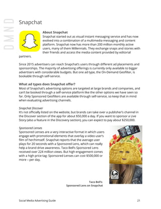 Snapchat
About Snapchat
Snapchat started out as visual instant messaging service and has now
evolved into a combination of a multimedia messaging and content
platform. Snapchat now has more than 200 million monthly active
users, many of them Millennials. They exchange snaps and stories with
their friends and access the media content provided by editorial
partners.
Since 2015 advertisers can reach Snapchat’s users through different ad placements and
sponsorships. The majority of advertising offerings is currently only available to bigger
advertisers with considerable budgets. But one ad type, the On-Demand Geofilter, is
bookable through self-service.
What ad types does Snapchat offer?
Most of Snapchat’s advertising options are targeted at large brands and companies, and
can’t be booked through a self-service platform like the other options we have seen so
far. Only Sponsored Geofilters are available through self-service, so keep that in mind
when evaluating advertising channels.
Snapchat Discover
It’s not officially listed on the website, but brands can take over a publisher’s channel in
the Discover section of the app for about $50,000 a day. If you want to sponsor a Live
Story (also a feature in the Discovery section), you can expect to pay about $250,000.
Sponsored Lenses
Sponsored Lenses are a very interactive format in which users
engage with promotional elements that overlay a video user’s
film of her/himself. Snapchat reports that the average user
plays for 20 seconds with a Sponsored Lens, which can really
help a brand drive awareness. Taco Bell’s Sponsored Lens
received over 224 million views. But high engagement comes
with a high price tag: Sponsored Lenses can cost $500,000 or
more – per day.
Taco Bell’s
Sponsored Lens on Snapchat
Social Media Advertising Guide 21
 