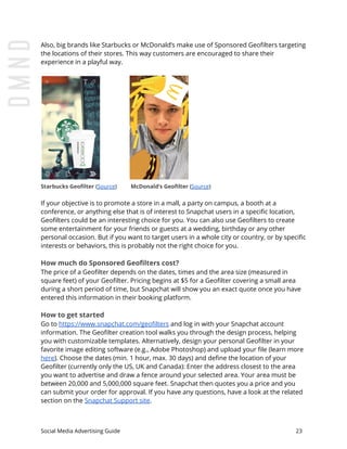 Also, big brands like Starbucks or McDonald’s make use of Sponsored Geofilters targeting
the locations of their stores. This way customers are encouraged to share their
experience in a playful way.
Starbucks Geofilter​ ​(​Source​) ​ ​ ​ McDonald’s Geofilter​ (​Source​)
If your objective is to promote a store in a mall, a party on campus, a booth at a
conference, or anything else that is of interest to Snapchat users in a specific location,
Geofilters could be an interesting choice for you. You can also use Geofilters to create
some entertainment for your friends or guests at a wedding, birthday or any other
personal occasion. But if you want to target users in a whole city or country, or by specific
interests or behaviors, this is probably not the right choice for you.
How much do Sponsored Geofilters cost?
The price of a Geofilter depends on the dates, times and the area size (measured in
square feet) of your Geofilter. Pricing begins at $5 for a Geofilter covering a small area
during a short period of time, but Snapchat will show you an exact quote once you have
entered this information in their booking platform.
How to get started
Go to ​https://www.snapchat.com/geofilters​ and log in with your Snapchat account
information. The Geofilter creation tool walks you through the design process, helping
you with customizable templates. Alternatively, design your personal Geofilter in your
favorite image editing software (e.g., Adobe Photoshop) and upload your file (learn more
here​). Choose the dates (min. 1 hour, max. 30 days) and define the location of your
Geofilter (currently only the US, UK and Canada): Enter the address closest to the area
you want to advertise and draw a fence around your selected area. Your area must be
between 20,000 and 5,000,000 square feet. Snapchat then quotes you a price and you
can submit your order for approval. If you have any questions, have a look at the related
section on the ​Snapchat Support site​.
Social Media Advertising Guide 23
 